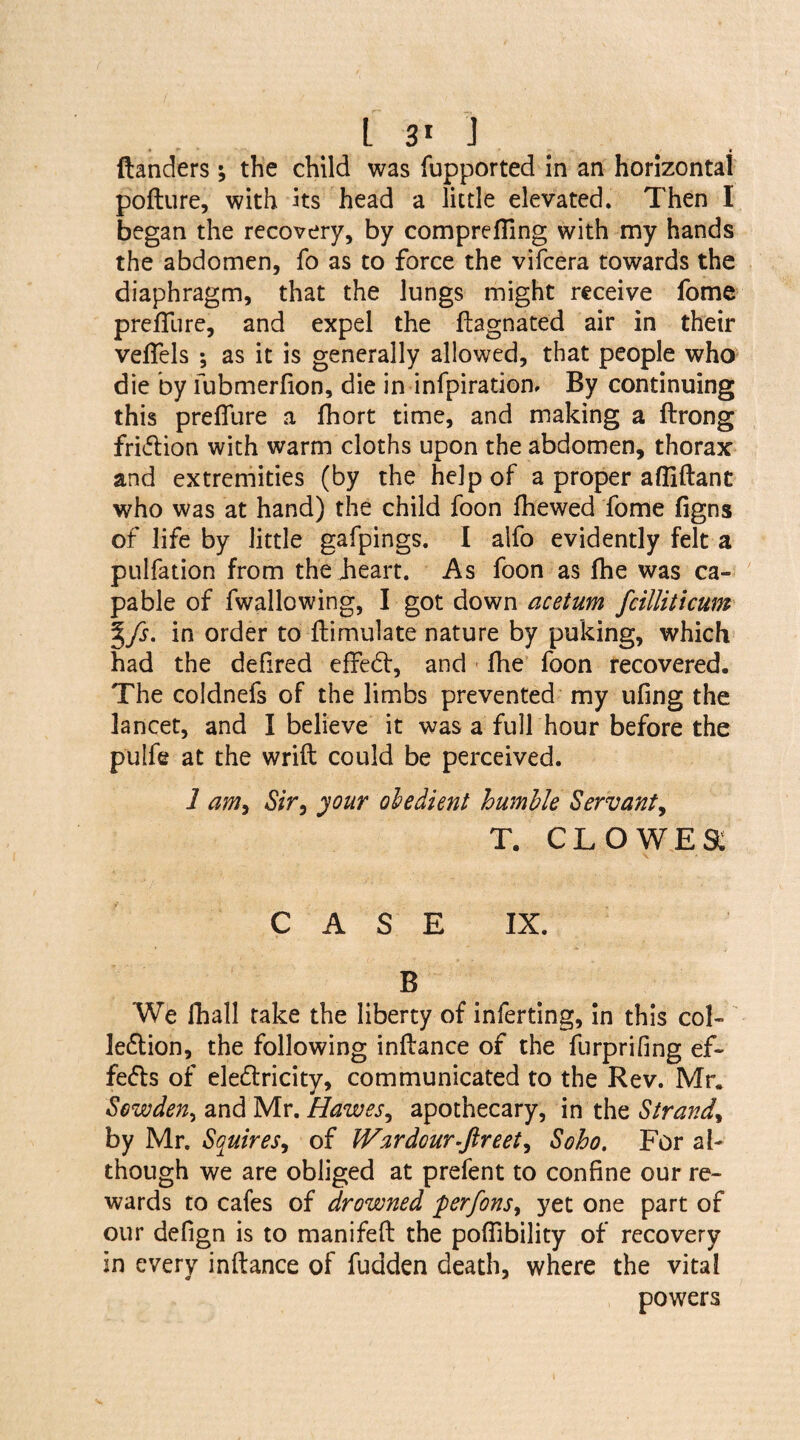 danders ; the child was fupported in an horizontal pofture, with its head a little elevated. Then I began the recovery, by comprefling with my hands the abdomen, fo as to force the vifcera towards the diaphragm, that the Jungs might receive fome preflure, and expel the fhgnated air in their veflels ; as it is generally allowed, that people who die by fubmerflon, die in infpirationr By continuing this preflure a fhort time, and making a ftrong fridion with warm cloths upon the abdomen, thorax and extremities (by the help of a proper afliftant who was at hand) the child foon fliewed fome figns of life by little gafpings. I alfo evidently felt a pulfation from the heart. As foon as fhe was ca¬ pable of (wallowing, I got down acetum fcilliticum Ifs. in order to flimulate nature by puking, which had the defired effed:, and flie foon recovered. The coldnefs of the limbs prevented my ufing the lancet, and I believe it was a full hour before the pulfe at the wrift could be perceived. 1 am, Sir, your obedient humble Servant, T. CLOWES: CASE IX. B We fhall take the liberty of inferting, in this col- le&ion, the following inftance of the furprifing ef¬ fects of eledricity, communicated to the Rev. Mr. Sewden, and Mr. Hawes, apothecary, in the Strand, by Mr. Squires, of IVardour.ftreet, Soho. For al¬ though we are obliged at prefent to confine our re¬ wards to cafes of drowned perfons, yet one part of our deflgn is to manifefl: the poflibility of recovery in every inftance of fudden death, where the vital powers