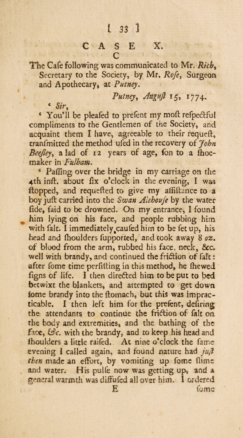 CASE X. C Hie Cafe following was communicated to Mr. Richi Secretary to the Society, by Mr. Rofe, Surgeon and Apothecary* at Putney. Putney, Jtiguft 15, 1774. € Sir? c YouMl be pleafed to prefent my mod refpedful compliments to the Gentlemen of the Society* and acquaint them I have, agreeable to their requed, tranfmitted the method ufed in the recovery of John Beejley, a lad of 12 years of age, fon to a fhoe- maker in Fulham. 6 Failing over the bridge in my carriage oft the 4th ind. about fix o’clock in the evening, I was Hopped, and requeded to give my alfiftance to a boy juft carried into the Swan Aiehouje by the water fide, faid to be drowned* On my entrance* I found him lying on his face, and people robbing him with fait. I immediatelyfccaufed him to be fetup, his head and fhoulders fupported, and took away 8 oz9 of blood from the arm, rubbed his face, neck, See. well with brandy, and continued the fridtkm of fait: after fome time perfdting in this method, he fhewed figns of life. I then directed him to be put to bed betwixt the blankets* and attempted to get down tome brandy into the ftomach, but this was imprac¬ ticable. I then left him for the prefent, defiring the attendants to continue the friflion of fait on the body and extremities, and the bathing of the face, with the brandy, and to keep his head and fhoulders a little raifed.. At nine o’clock the fame evening I called again, and found nature had juft then made an effort, by vomiting up fome (lime and water. Bis pulfe now was getting up* and a general warmth was diffufed all over him* I ordered E fame