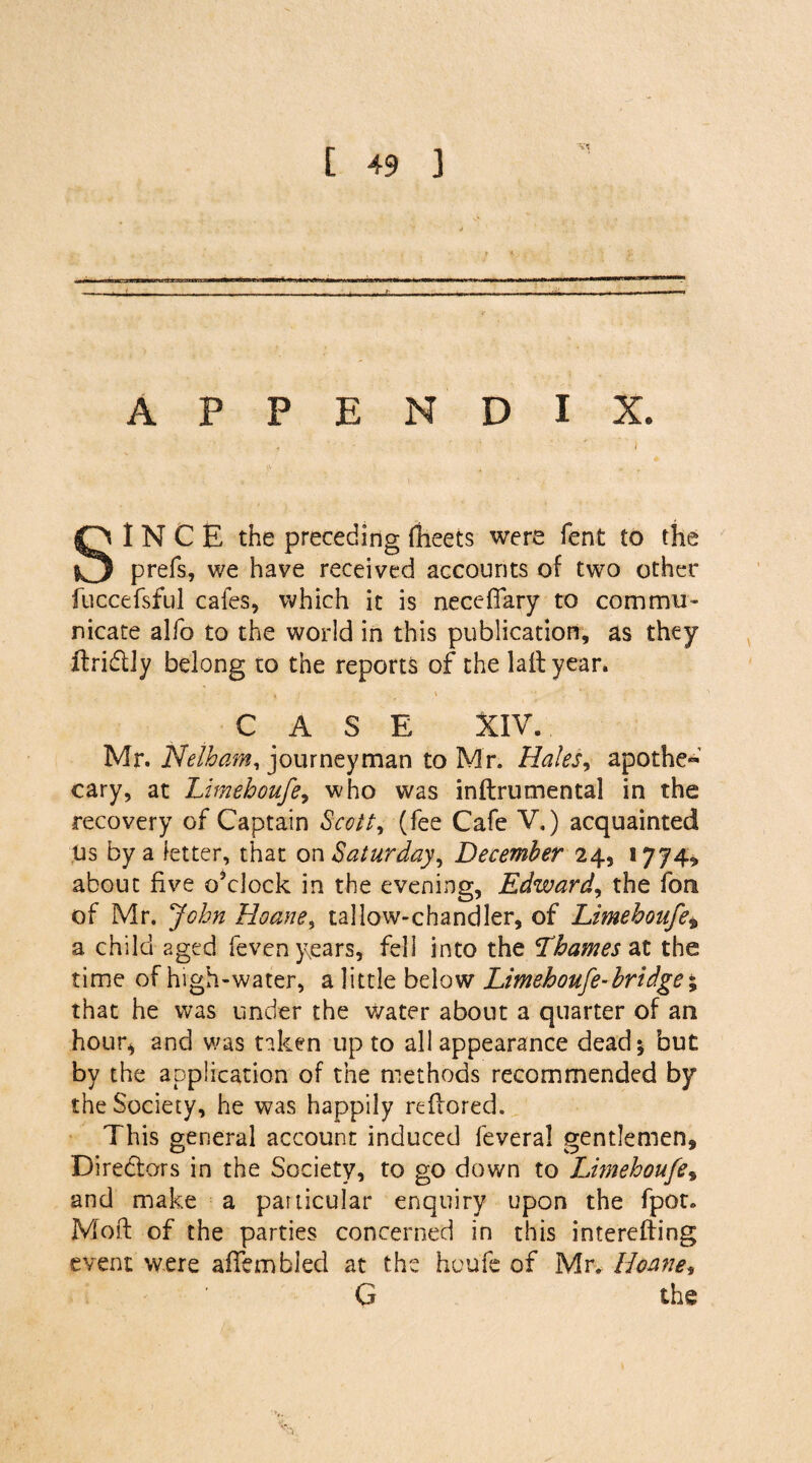 vs APPENDIX. SINCE the preceding fheets were fent to the prefs, we have received accounts of two other fuccefsful cafes, which it is neceffary to commu¬ nicate alfo to the world in this publication, as they ftridtly belong to the reports of the laftyear, CASE XIV. Mr. Nelham, journeyman to Mr. Hales, apothe~ cary, at Limeboufe, who was inflrumental in the recovery of Captain Scotty (fee Cafe V.) acquainted Us by a fetter, that on Saturday, December 24, 1774, about five o’clock in the evening, Edward, the fon of Mr. John hloane% tallow-chandler, of Limeboufe* a child aged feven years, fell into the Thames at the time of high-water, a little below Limeboufe-bri dge % that he was under the water about a quarter of an hour* and was taken up to all appearance dead; but by the application of the methods recommended by the Society, he was happily reflored. This general account induced feveral gentlemen. Directors in the Society, to go down to Limeboufe, and make a particular enquiry upon the fpot. Moft of the parties concerned in this intereffing event were afTembled at the houfe of Mr. Roane* G the