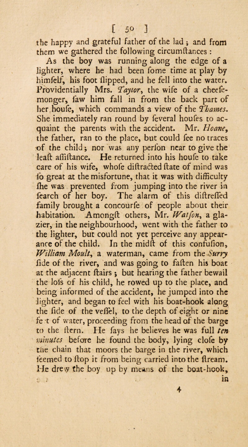 the happy and grateful father of the lad ; and from them we gathered the following circumftances: As the boy was running along the edge of a lighter, where he had been fome time at play by himfelf, his foot flipped, and he fell into the water. Providentially Mrs. Taylor, the wife of a cheefe- monger, law him fall in from the back part of her houfe, which commands a view of the Thames. She immediately ran round by feveral houfes to ac¬ quaint the parents with the accident. Mr. Hoane, the father, ran to the place, but could fee no traces of the child; nor was any perfon near to give the leaft afliltance. He returned into his houfe to take care of his wife, whofe diflradted date of mind was ib great at the misfortune, that it was with difficulty fhe was prevented from jumping into the river in fearch of her boy. The alarm of this diflrefied family brought a concourfe of people about their habitation. Amongfl others, Mr. Watfon, a gla¬ zier, in the neighbourhood, went with the father to the lighter, but could not yet perceive any appear¬ ance of the child. In the midft of this confufion, William Moult, a waterman, came from tht Surry fide of the river, and was going to fallen his boat at the adjacent flairs * but hearing the father bewail the lofs of his child, he rowed up to the place, and being informed of the accident, he jumped into the lighter, and began to feel with his boat-hook along the fide of the veflel, to the depth of eight or nine fe t of water, proceeding from the head of the barge to the flern. He fays he believes he was full ten minutes before he found the body, lying clofe by the chain that moors the barge in the river, which feemed to flop it from being carried into the flream. He dre'.y the boy up by means of the boat-hook, Li in 4