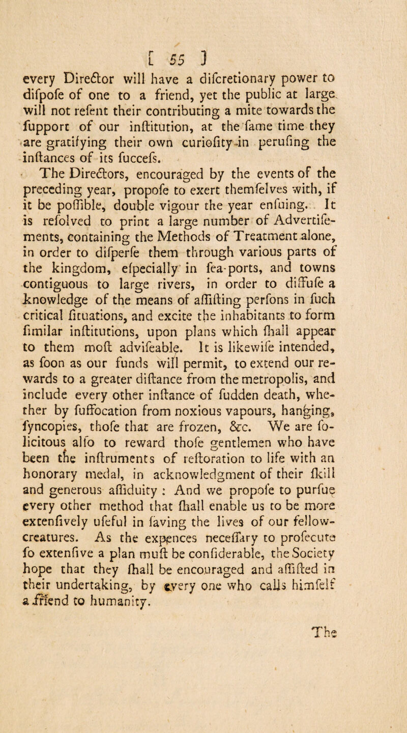 every Dire&or will have a difcretionary power to difpofe of one to a friend, yet the public at large, will not refent their contributing a mite towards the fupport of our inditution, at the fame time they are gratifying their own curiodty-in perufing the indances of its fuccefs. The Directors, encouraged by the events of the preceding year, propofe to exert themfelves with, if it be poffible, double vigour the year enfuing. It is refolved to print a large number of Advertife- ments, containing the Methods of Treatment alone, in order to difperfe them through various parts of the kingdom, efpecially in fea-ports, and towns contiguous to large rivers, in order to diffufe a knowledge of the means of affiding perfons in fuch critical fituations, and excite the inhabitants to form fimilar inditutions, upon plans which fhali appear to them mod advifeable. It is likewife intended, as foon as our funds will permit, to extend our re¬ wards to a greater didance from the metropolis, and include every other indance of fudden death, whe¬ ther by fuffocation from noxious vapours, hanging, fyncopies, thofe that are frozen, See. We are fe¬ licitous alio to reward thofe gentlemen who have * 4'—; been the indruments of redoration to life with an honorary medal, in acknowledgment of their fkill and generous affiduity : And we propofe to purfu? every other method that fliall enable us to be more excenfively ufeful in faving the lives of our fellow- creatures. As the expellees neceffary to profecute fo extenfive a plan mud be confiderable, the Society hope that they (hall be encouraged and affiPced in their undertaking, by every one who calls himfelf a iti'end to humanity. The