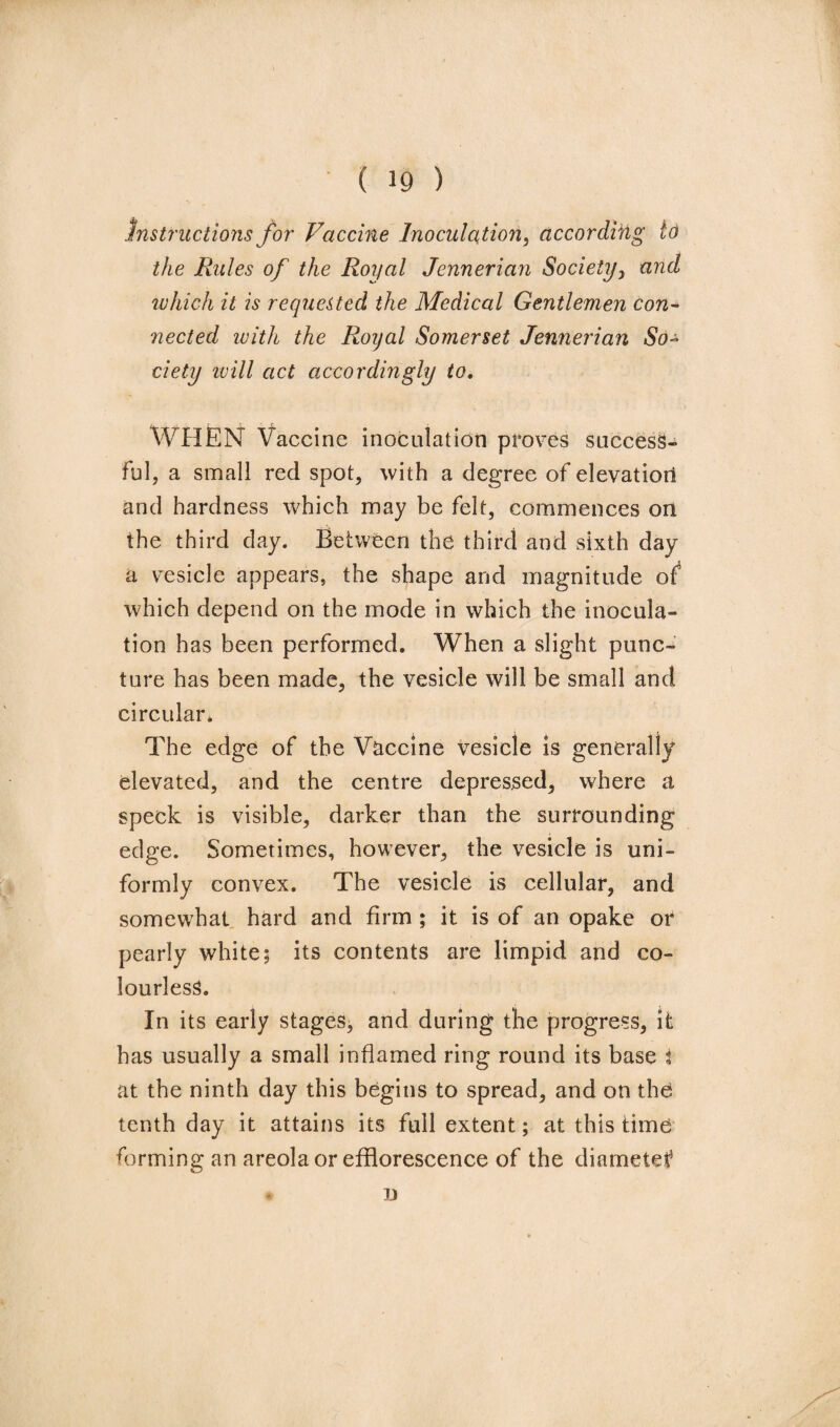 Instructions for Vaccine Inoculation, according to the Rules of the Roijal Jennerian Society, and which it is requested the Medical Gentlemen con¬ nected with the Royal Somerset Jennerian So¬ ciety ivill act accordingly to. WHEN Vaccine inoculation proves success¬ ful, a small red spot, with a degree of elevation and hardness which may be felt, commences on the third day. Between the third and sixth day a vesicle appears, the shape and magnitude of which depend on the mode in which the inocula¬ tion has been performed. When a slight punc¬ ture has been made, the vesicle will be small and circular. The edge of the Vaccine vesicle is generally elevated, and the centre depressed, where a speck is visible, darker than the surrounding edge. Sometimes, however, the vesicle is uni¬ formly convex. The vesicle is cellular, and somewhat hard and firm ; it is of an opake or pearly white; its contents are limpid and co¬ lourless. In its early stages, and during the progress, it has usually a small inflamed ring round its base i at the ninth day this begins to spread, and on the tenth day it attains its full extent; at this time forming an areola or efflorescence of the diametet5 X)