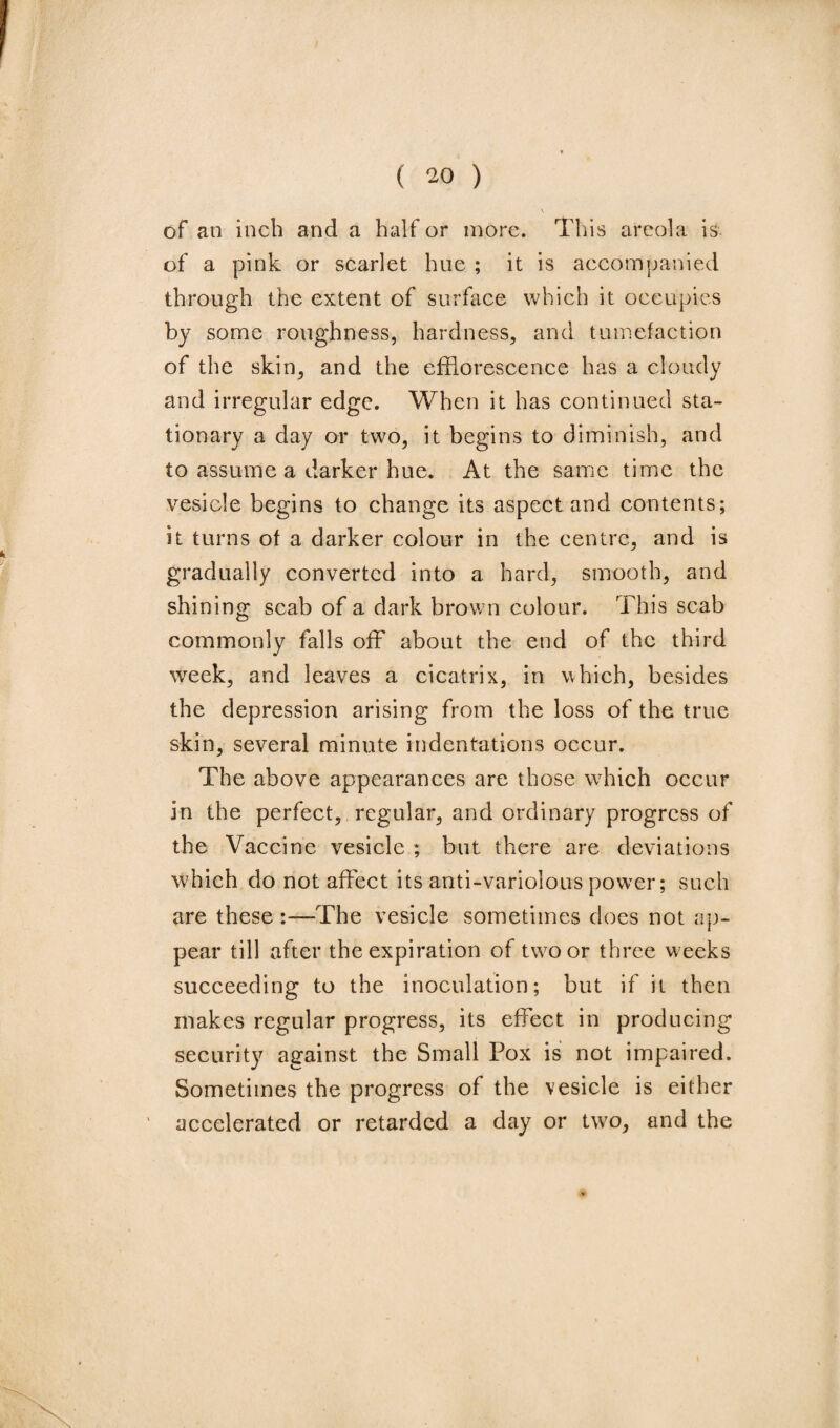 of an inch and a half or more. This areola is of a pink or scarlet hue ; it is accompanied through the extent of surface which it occupies by some roughness, hardness, and tumefaction of the skin, and the efflorescence has a cloudy and irregular edge. When it has continued sta¬ tionary a day or two, it begins to diminish, and to assume a darker hue. At the same time the vesicle begins to change its aspect and contents; it turns of a darker colour in the centre, and is gradually converted into a hard, smooth, and shining scab of a dark brown colour. This scab commonly falls off about the end of the third week, and leaves a cicatrix, in which, besides the depression arising from the loss of the true skin, several minute indentations occur. The above appearances are those which occur in the perfect, regular, and ordinary progress of the Vaccine vesicle ; but there are deviations which do not affect its anti-variolous power; such are these :—The vesicle sometimes does not ap¬ pear till after the expiration of two or three w eeks succeeding to the inoculation; but if it then makes regular progress, its effect in producing security against the Small Pox is not impaired. Sometimes the progress of the vesicle is either accelerated or retarded a day or two, and the