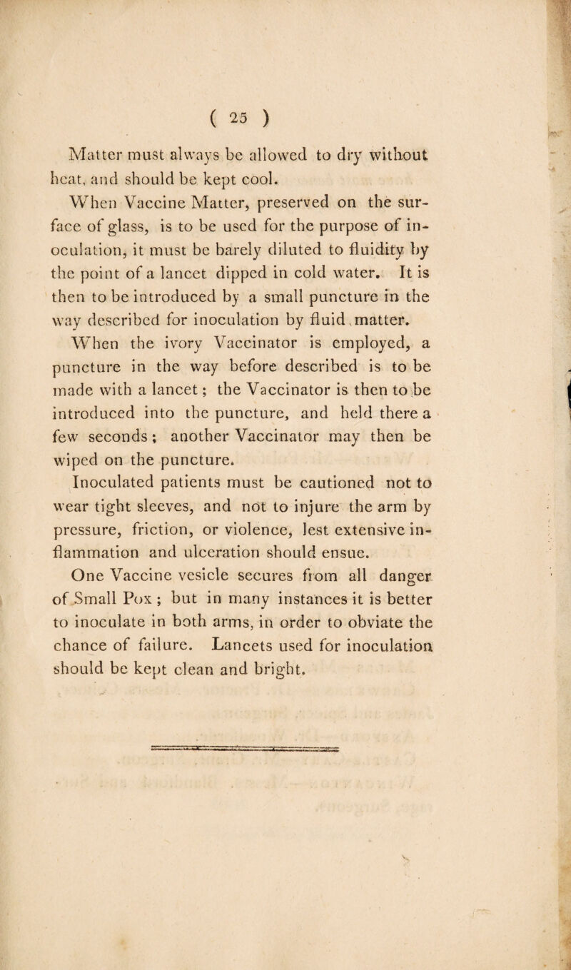 Matter must always be allowed to dry without heat, and should be kept cool. When Vaccine Matter, preserved on the sur¬ face of glass, is to be used for the purpose of in¬ oculation, it must be barely diluted to fluidity by the point of a lancet dipped in cold water. It is then to be introduced by a small puncture in the way described for inoculation by fluid,matter. When the ivory Vaccinator is employed, a puncture in the way before described is to be made with a lancet; the Vaccinator is then to be introduced into the puncture* and held there a few seconds ; another Vaccinator may then be wiped on the puncture. Inoculated patients must be cautioned not to wear tight sleeves, and not to injure the arm by pressure, friction, or violence, lest extensive in¬ flammation and ulceration should ensue. One Vaccine vesicle secures from all danger of Small Pox ; but in many instances it is better to inoculate in both arms, in order to obviate the chance of failure. Lancets used for inoculation should be kept clean and bright.