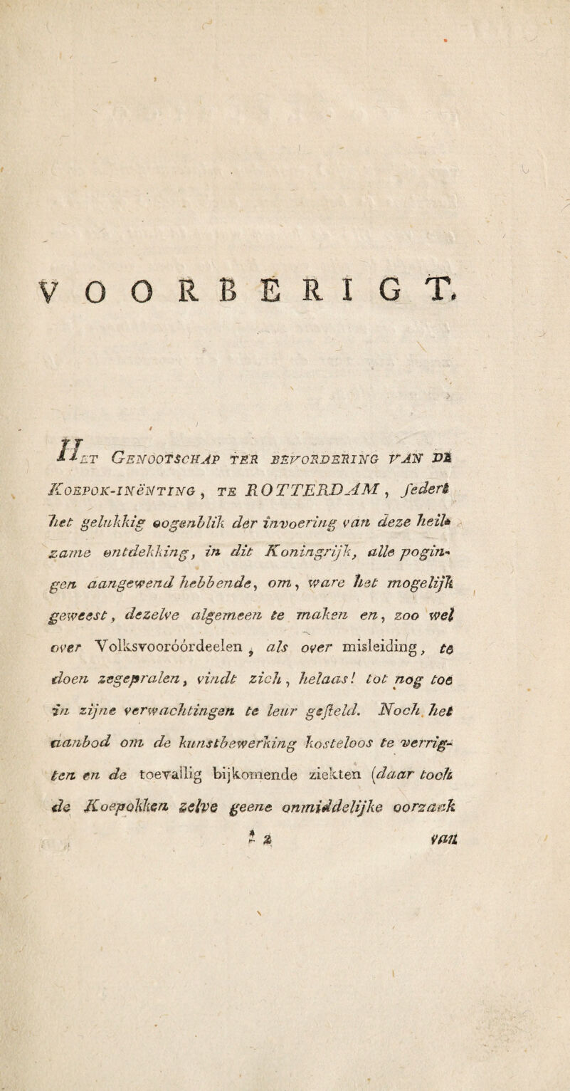 / VOORBERIGT. I Iet Genootschap ter bevordering van dm Koepok-in ëN t in g , te ROTTERDAM , federt het gelukkig oogenblik der invoering van deze heil* zame ontdekking, in dit Koningrijk, alle pogin- gen aangewend hebbende, om, ware het mogelijk \ ' geweest, dezelve algemeen te maken en, zoo wel over Yollvsvooróórdeelen 9 als over misleiding, te doen zegepralen, vindt zich, helaas! lot nog toe in zijne verwachtingen te leur gefield. Noch het uanbod om de kunstbewerking kosteloos te verrig- *> ten en de toevallig bijkomende ziekten (daar toch de Koepokken zelve ge ene onmidde lijke oorzaak 2 2 Vfllt