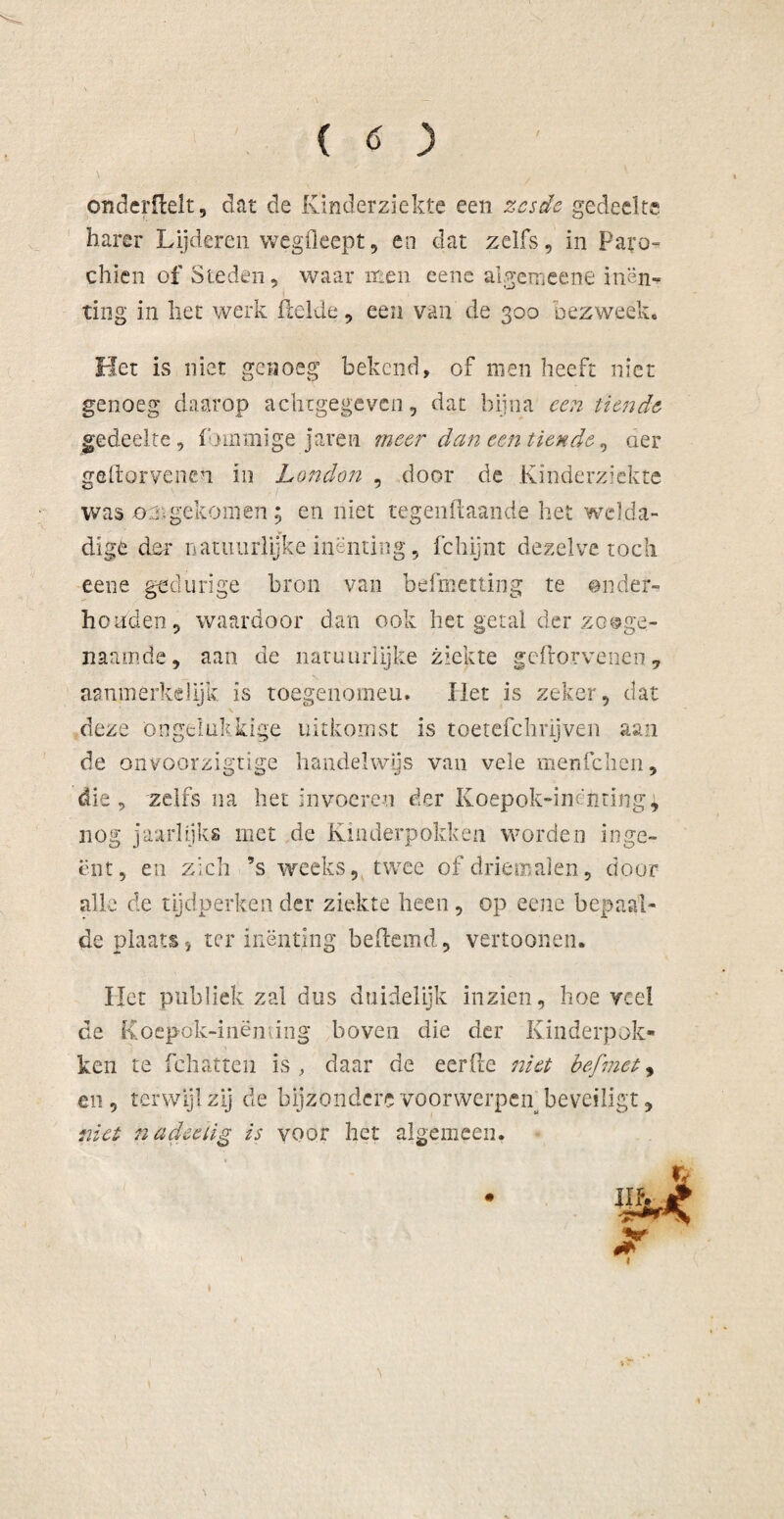 onderilelt, dat de Kinderziekte een zesde gedeelte barer Lijderen wegfleept, en dat zelfs, in ParcN chien of Steden, waar men eene algemeene inën» ting in liet werk (lelde, een van de 300 bezweek. Het is niet genoeg bekend, of men heeft niet genoeg daarop achtgegeven, dat bijna een tiende gedeelte, (binmige jaren meer dan een tiende, der gellorvenen in London , door de Kinderziekte was 02.gekomen; en niet tegendaande het welda¬ dige den* natuurlijke inenting, fchijnt dezelve toch eene gedurige bron van befmetting te onder- ho lid en, waardoor dan ook bet getal der zooge¬ naamde, aan de natuurlijke ziekte geftorvenen, aanmerkelijk is toegenomeu. Het is zeker, dat deze ongelukkige uitkomst is toetefchrijven aan de onvoorzigtige handelwijs van vele menfchen, die, zelfs na het invoeren der Koepok-inënting, nog jaarlijks met de Kinderpokken worden inge¬ ënt, en zich ’s weeks, twee of driemalen, door alle de tijdperken der ziekte heen , op eene bepaal¬ de plaats, ter inenting bedemd, vertoonen. Het publiek zal dus duidelijk inzien, hoe veel de Koepök-inëming boven die der Kinderpok¬ ken te fchatten is, daar de eerde niet befmet, en, terwijl zij de bijzondere voorwerpen beveiligt, met na dec tig is voor het algemeen.