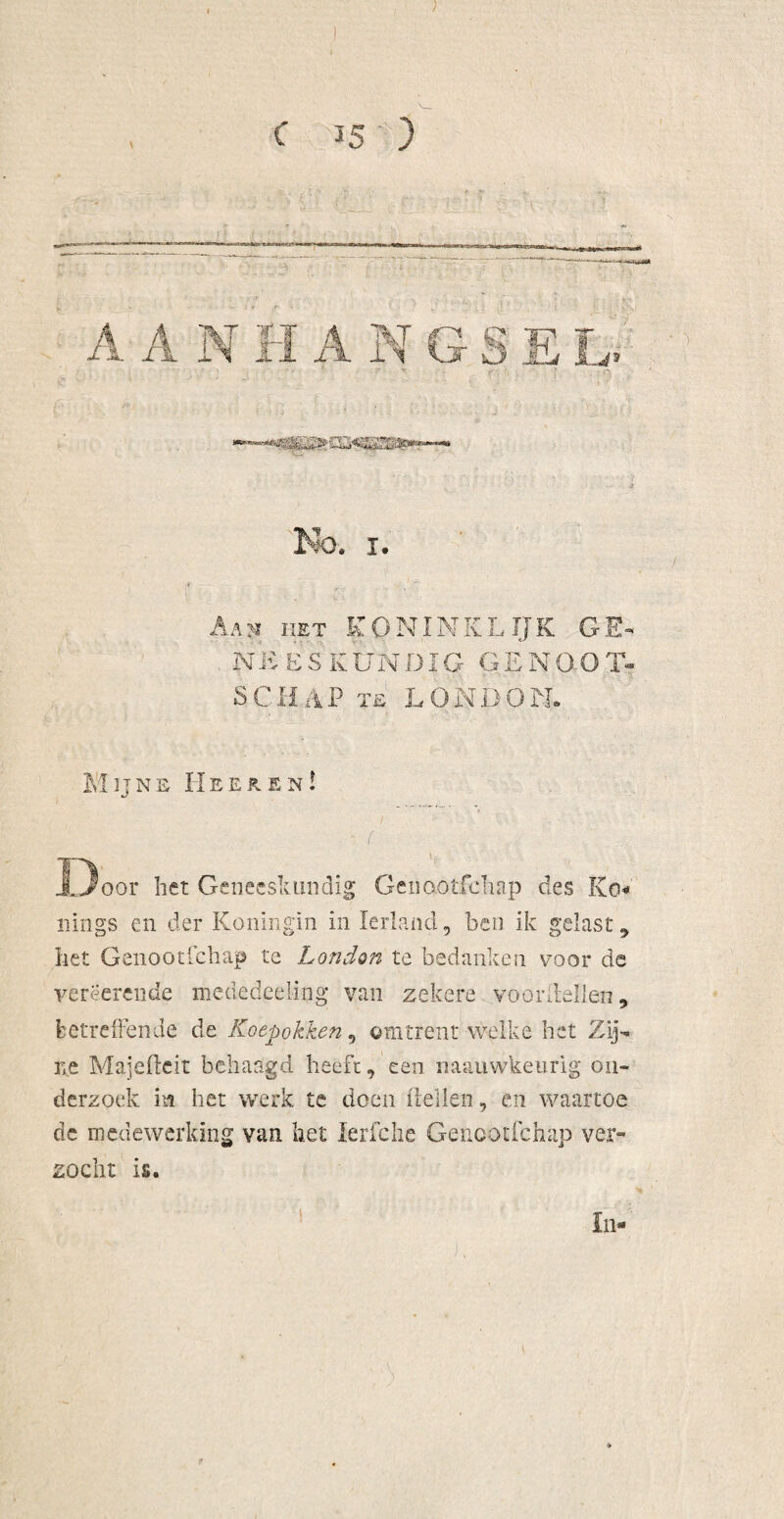 A N IIET IT TVT rr IV NEESKUNDIG GENOOT SCHAP te LONDON. Mijns Heersn! r ■ ■ I Door het Geneeskundig Genaotfchap des Ko« uiligs en der Koningin in Ierland, ben ik gelast , liet Genootlchap te London te bedanken voor de yerëerende mededeeling* van zekere voordellen, betreffende de Koepokken v omtrent welke het Zij¬ ne Majefteit behaagd heeft, een naauwkeurig on¬ derzoek m het werk te doen dellen, en waartoe de medewerking van het lerfche Genootfchap ver¬ zocht is. In-