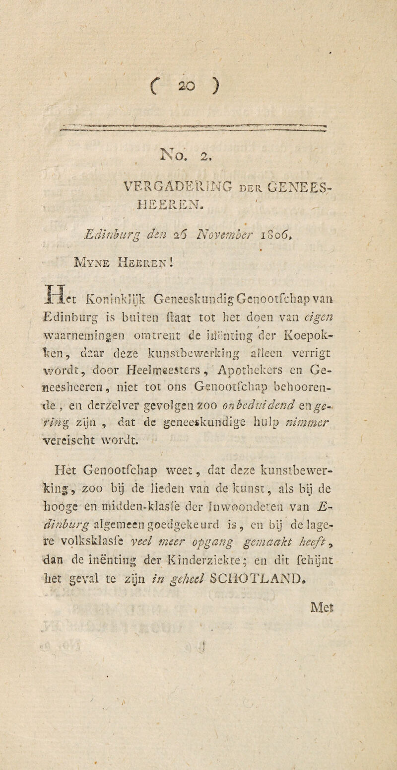 No. 2, VERGADERING der GENEES- HEEREN. Edinburg dsn 26 November 1S06, Myne Hseren ! Niet Koninklijk Geneeskundig Genootfchap van Edinburg is buiten Raat tot het doen van eigen waarnemingen omtrent de ilimiting der Koepok¬ ken , daar deze kunstbewerking alleen verrigt wordt, door Heelmeesters, Apothekers en Ge- neesheeren, niet tot ons Genootfchap beboeren¬ de , en derzelver gevolgen zoo onbeduidend en ge¬ ring zijn , dat de geneeskundige hulp nimmer wercischt wordt. Het Genootfchap weet, dat deze kunstbewer¬ king, zoo bij de lieden van de kunst , als bij de hooge en midden-klasfe der Inwoondeien van E- dinburg algemeen goedgekeurd is, en bij de lage¬ re volksklasfe veel meer opgang gemaakt heeft y dan de inenting der Kinderziekte; en dit fehijnt liet geval te zijn in geheel SCHOTLAND* Met ■> /