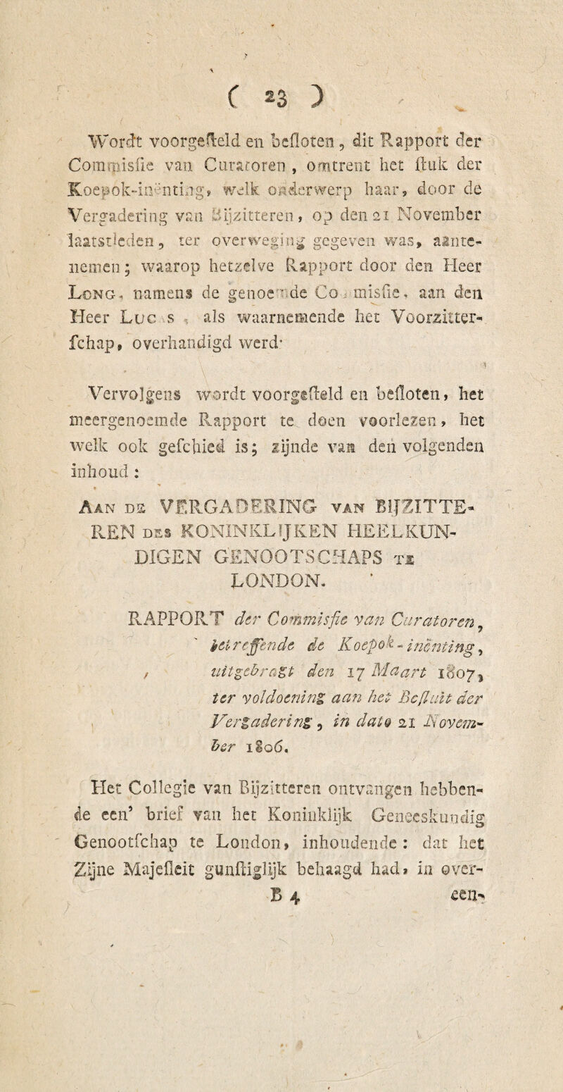 ( *3 ) Wordt voorgemeld en bcfloten, dit Rapport der Commisüe van Curatoren , omtrent het ft uk der Koepok-iiDnting> welk onderwerp haar, door de Vergadering van Bijzitteren, op den 21 November laatstleden, ter overweging gegeven was, aante- nemen; waarop hetzelve Rapport door den Heer Lcng, namens de genoe gde Co misfie, aan den Heer Luc s als waarnemende het Voorzitter- fchap, overhandigd werd’ \ - Vervolgens wordt voorgefteld en balloten, het meergenoemde Rapport te doen voorlezen, het welk ook gefchied is; zijnde van den volgenden inhoud : Aan ds VERGADERING van BIJZïTTE- REN nas KONINKLIJKEN HEELKUN¬ DIGEN GENOOTSCHAPS tx LONDON. RAPPORT der Commïsfie van Curatoren, heir effende de Koepok - inenting, z aitgebrast den 17 Maart 1807, ter voldoening aan het BcfluU der Vergadering, in dato 21 Novem¬ ber 1S0 6. Het Collegie van Bijzitteren ontvangen hebben¬ de een’ brie! van het Koninklijk Geneeskundig Genootfchap te London, inhoudende : dat het Zijne Majeflcit gunftiglijk behaagd had* in ©ver- B 4 een-