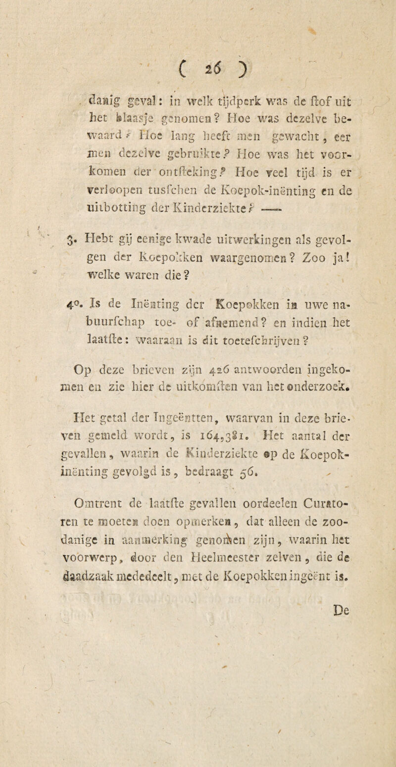 ( 2<S ) . cïattig geval: in welk tijdperk was de ftof uit het blaasje genomen? Hoe was dezelve be¬ waard r Hoe lang heeft men gewacht, eer men dezelve gebruikte? Hoe was het voor¬ komen der ontfteking* Hoe veel tijd is er vcrloopen tusfehen de Koepok-inënting en de uiibotting der Kinderziekte t —- 3. Hebt gij eenige kwade uitwerkingen als gevol¬ gen der Koepokken waargenomen? Zoo ja! welke waren die ? 4°« 1$ de Inenting der Koepokken in uwe na- buurfchap toe- of afnemend? en indien het laaide: waaraan is dit toetefchrijvên ? Op deze brieven zijn 416 antwoorden in geko¬ men en zie hier de uitkoxnften van het onderzoek. Het getal der Tngeëntten, waarvan in deze brie¬ ven gemeld wordt, is 1645381* Het aantal der gevallen, waarin cle Kinderziekte ep de Koepok- inënting gevolgd is , bedraagt 56, Omtrent de laatfte gevallen oordeelen Curato¬ ren te moeten doen opmerken, dat alleen de zoo¬ danige in aanmerking genoden zijn, waarin het voorwerp, door den Heelmeester zelven, die de daadzaak mededeelt, met de Koepokken ingeënt is* De /