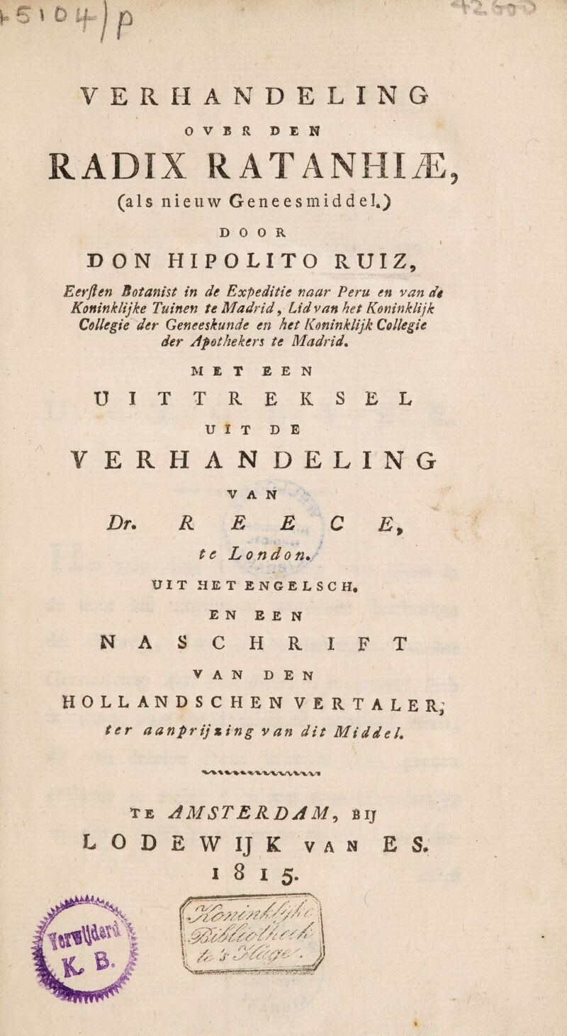 (« S i D ijnj p V E R II A N DELING OVER DEN RADIX RATANHIiE, (a 1 s nieuw Geneesmiddel.) DOOR i DON HIP O LIT O RUIZ, Eerften Botanist in de Expeditie naar Peru en van de Koninklijke Tuinen te Madrid, Lid van het Koninklijk Collegie der Geneeskunde en het Koninklijk Collegie der Apothekers te Madrid. MET EEN U IT T REKSEL UIT DE VERHANDELING VAN Dn REECE, •V * ' f te London. UIT HET ENGELSCH, en een naschrift VAN DEN HOILANDSCHEN VERTALER; ter aanprijzing van dit Middel. te AMSTERDAM, bij LODEWIJK van ES. 1815.