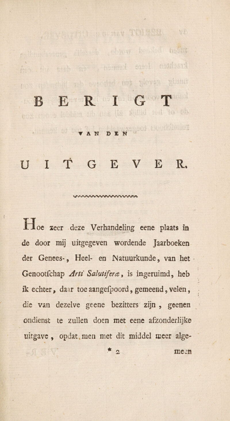E R I G T VAN DEN UITGEVER. tïoe zeer deze Verhandeling eene plaats in de door mij uitgegeven wordende Jaarboeken der Genees-, Heel- en Natuurkunde, van het Genootfchap Arti Salutifera, is ingeruimd, heb ik echter, daar toeaangefpoord, gemeend, velen, ► die van dezelve ge ene bezitters zijn , geenen ondienst te zullen doen met eene afzonderlijke uitgave, opdat,men met dit middel meer alge- a 2 mean