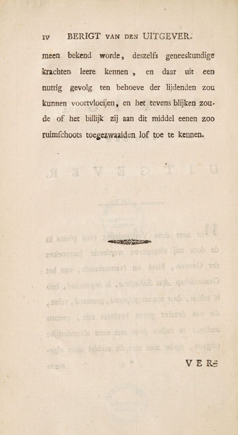 IV BERIGT VAN DEN UITGEVER; meen bekend worde, deszelfs geneeskundige krachten leere kennen , en daar uit een nuttig gevolg ten behoeve der lijdenden zou kunnen voortvloeiden, en het tevens blijken zou* « de of het billijk zij aan dit middel eenen zoo ruimfchoots toegezwaaiden lof toe te kennen. VER- \