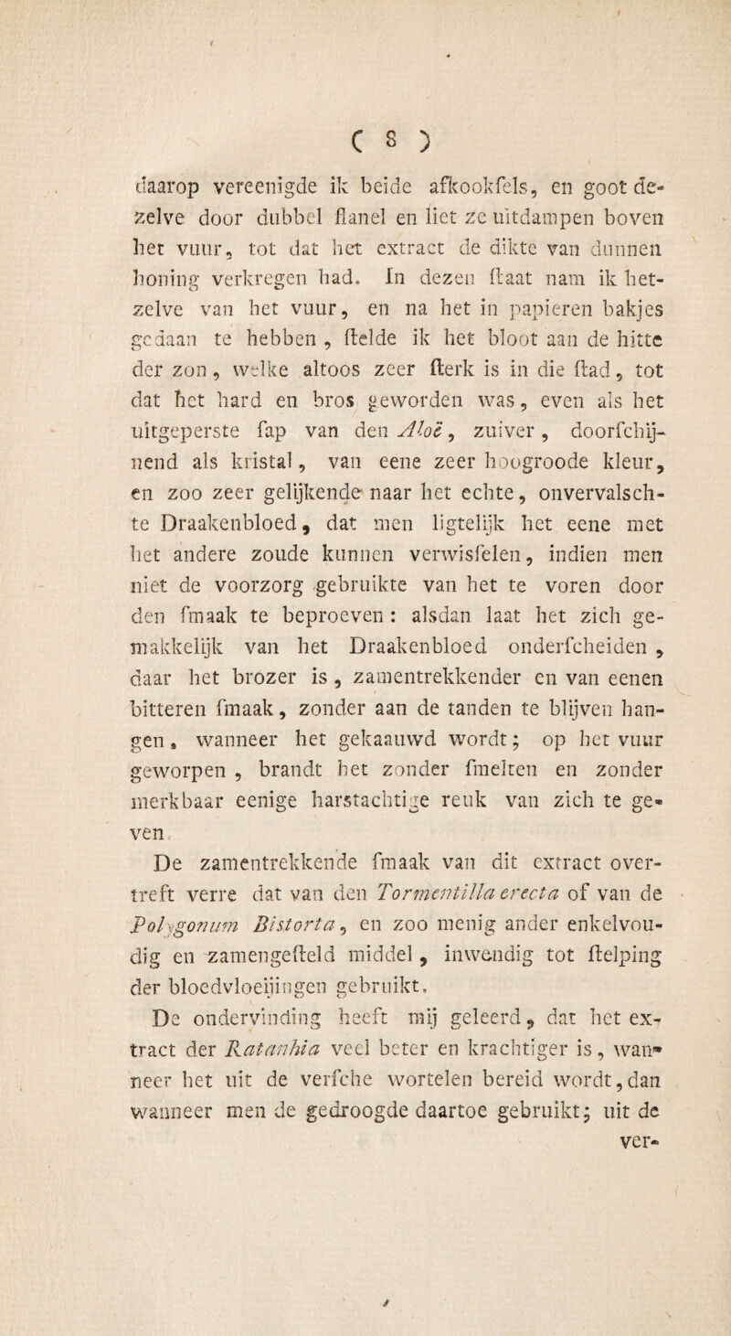 daarop vereenigde ik beide afkookfels, en goot de¬ zelve door dubbel flanel en liet ze uitdampen boven liet vuur5 tot dat het extract de dikte van dunnen honing verkregen had, In dezen Haat nam ik het- zelve van het vuur, en na het in papieren bakjes gedaan te hebben , Helde ik het bloot aan de hitte der zon, welke altoos zeer fterk is in die Had, tot dat het hard en bros geworden was, even als het uitgeperste flap van den Alo'è ^ zuiver, doorschij¬ nend als kristal, van eene zeer hoogroode kleur, en zoo zeer gelijkende naar het echte, onvervalsch- te Draakenbloed, dat men ligtelijk het eene met liet andere zoude kunnen verwisfelen, indien men niet de voorzorg gebruikte van het te voren dooi¬ den fmaak te beproeven : alsdan laat het zich ge- makkelijk van het Draakenbloed onderfcheiden , daar het brozer is , zamentrekkender en van eenen bitteren fmaak, zonder aan de tanden te blijven han¬ gen » wanneer het gekaauwd wordt; op het vuur geworpen , brandt het zonder Smelten en zonder merkbaar eenige harstachtige reuk van zich te ge¬ ven De zamentrekkende fmaak van dit extract over¬ treft verre dat van den Tor mentilla er eet a of van de Polygonum Blstorta, en zoo menig ander enkelvou¬ dig en zamengeHeld middel, inwendig tot Helping der bloedvloeiingen gebruikt, De ondervinding heeft mij geleerd, dat het ex¬ tract der Katanhia veel beter en krachtiger is, wan* neer het uit de verfche wortelen bereid wordt,dan wanneer men de gedroogde daartoe gebruikt- uit de ver- /