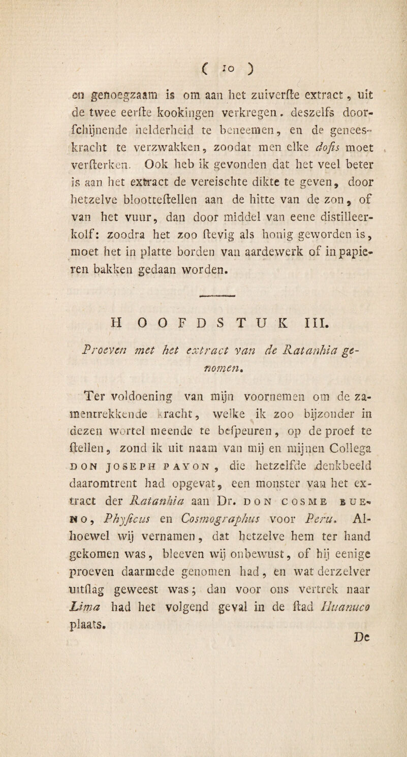 en genoegzaam is om aan het zuiverfle extract, uit de twee eerfle kookingen verkregen. deszelfs door- fchijnende helderheid te beneemen, en de genees- kracht te verzwakken, zoodat men elke dofis moet verflerken. Ook heb ik gevonden dat het veel beter is aan het extract de vereischte dikte te geven, door hetzelve blootteftellen aan de hitte van de zon, of van het vuur, dan door middel van eene distilleer¬ kolf: zoodra het zoo Hevig als honig geworden is, moet het in platte borden van aardewerk of in papie¬ ren bakken gedaan worden. H OOFDSTUK III. Proeven ?net het extract van de Ratanhia ge¬ nomen* Ter voldoening van mijn voornemen om de za- mentrekkende tracht, welke ik zoo bijzonder in dezen wortel meende te befpeuren, op de proef te Hellen, zond ik uit naam van mij en mijnen Collega don Joseph PAYON, die hetzelfde .denkbeeld daaromtrent had opgevat, een monster van het ex¬ tract der Ratanhia aan Dr. don cosme bue- ïf o, Phyficus en Cosmographies voor Peru» Al¬ hoewel wij vernamen, dat hetzelve hem ter hand gekomen was, bleeven wij onbewust, of hij eenige proeven daarmede genomen had, en wat derzelver uitdag geweest was; dan voor ons vertrek naar Lima had het volgend geval in de Had Huanuco plaats. De