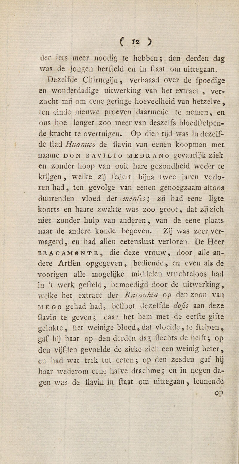 der iets meer noodig te hebben; den derden dag was de jongen herfteld en in ftaat óm uittegaan. Dezelfde Chirurgijn , verbaasd over de fpoedige en wonderdadige uitwerking van het extract , ver¬ zocht mij om eene geringe hoeveelheid van hetzelve, ten einde nieuwe proeven daarmede te nemen, en ons hoe langer zoo meer van deszelfs bloedftelpen- de kracht te overtuigen. Op dien tijd was in dezelf¬ de (lad Huanuco de flavin van eenen koopman met naame don bavilio medrano gevaarlijk ziek en zonder hoop van ooit hare gezondheid weder te krijgen, welke zij federt bijna twee jaren verlo¬ ren had, ten gevolge van eenen genoegzaam altoos duurenden vloed der menfes; zij had eene ligte koorts en Ixaare zwakte was zoo groot, dat zij zich niet zonder hulp van anderen, van de eene plaats naar de andere konde begeven. Zij was zeer ver¬ magerd, en had allen eetenslust verloren De Heer BRACAM8NTE, die deze vrouw, door alle an¬ dere Artfen opgegeven, bediende, en even als de voorigen alle mogelijke middelen vruchteloos had in ’t werk gefield, bemoedigd door de uitwerking, welke het extract der Katanhia op den zoon van me go gehad had, befloot dezelfde do fis aan deze flavin te geven; daar het hem met de eerfte grfte gelukte, het weinige bloed, dat vloeide, te fielpen, gaf hij haar op den derden dag Hechts de helft; op den vijfden gevoelde de zieke zich een weinig beter, en had wat trek tot eeten; op den zesden gaf hij haar wederom eene halve drachme; en in negen da¬ gen was de flavin in ftaat om uittegaan, leunende