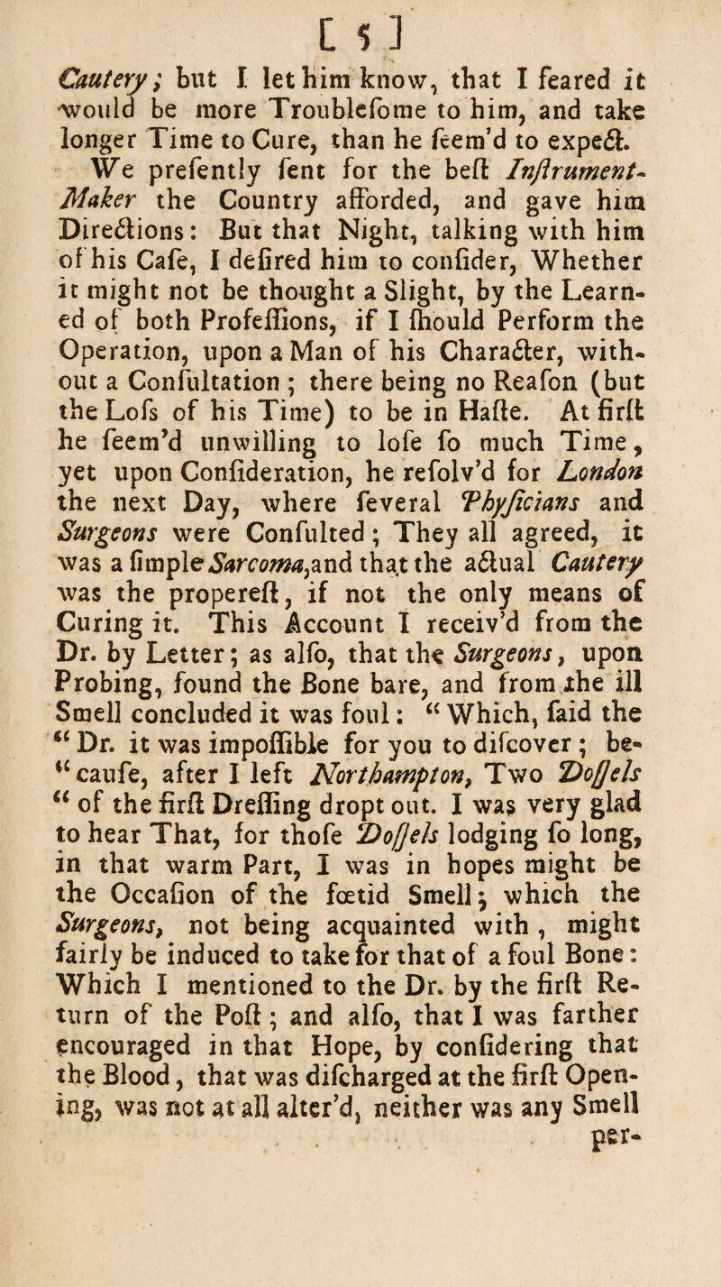 Cautery; but I let him know, that I feared it •would be more Troublefome to him, and take longer Time to Cure, than he feem’d to expe£t. We prefently fent for the belt Injlrument- Maker the Country afforded, and gave him Dire&ions: But that Night, talking with him of his Cafe, I delired him to confider, Whether it might not be thought a Slight, by the Learn¬ ed of both Profeffions, if I fhould Perform the Operation, upon a Man of his Chara£ter, with¬ out a Confultation ; there being no Reafon (but the Lofs of his Time) to be in Haffe. Atfirft he feem’d unwilling to lofe fo much Time, yet upon Confideration, he refolv’d for London the next Day, where feveral Thyjidans and Surgeons were Confulted; They all agreed, it was a fimple^raw^and tha.t the a£iual Cautery was the properefl, if not the only means of Curing it. This Account I receiv’d from the Dr. by Letter; as alfo, that the Surgeons, upon Probing, found the Bone bare, and from Jthe ill Smell concluded it was foul: “ Which, faid the <£ Dr. it was impoffible for you to difcover ; be® $£caufe, after I left Northampton, Two Doflels u of the firfl Drelling dropt out. I was very glad to hear That, for thofe Dofjels lodging fo long, in that warm Part, I was in hopes might be the Occafion of the foetid Smelly which the Surgeons, not being acquainted with , might fairly be induced to take for that of a foul Bone: Which I mentioned to the Dr. by the firfl Re¬ turn of the Poll; and alfo, that I was farther encouraged in that Hope, by confidering that the Blood, that was difcharged at the firfl Open¬ ing, was not at all alter’d, neither was any Smell per-