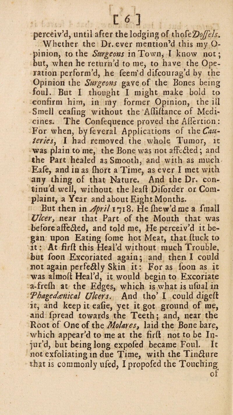 perceiv’d, until after the lodging of thofzDoJfels. Whether the Dr. ever mention’d this my Q- pinion, to the Surgeons in Town, I know not; hut, when he return’d to me, to have the Ope¬ ration perform’d, he feetrfd difcourag’d by the Opinion the Surgeons gave of the Bones being foul. But I thought I might make bold to confirm him, in my former Opinion, the ill Smell ceafing without the Affiftance of Medi¬ cines. The Confequence proved the Aflertion: For when, byfeveral Applications of the Cau~ teries, I had removed the whole Tumor, it was plain to me, the Bone was not affc&ed; and the Part healed as Smooth, and with as much Eafe, and in as fhort a Time, as ever I met with any thing of that Nature. And the Dr. con¬ tinu’d well, without the leafl Diforder or Com¬ plaint, a Year and about Eight Months. But then in Jpril 1718. He fhew’d me a fmall Ulcer, near that Part of the Mouth that was before affe£led, and told me, He perceiv’d it be¬ gan upon Eating fome hot Meat, that ftuck to it: At firfl this Heal’d without much Trouble, but foon Excoriated again; and then I could not again perfectly Skin it: For as foon as it was almoft Heal’d, it would begin to Excoriate a-frefh at the Edges, which is what is ufual in Thage clinical Ulcers. And tho’ I could digefl it, and keep it eafie, yet it got ground of me, and fpread towards the Teeth; and, near the Root of One of the Molares, laid the Bone bare, which appear’d to me at the firfl not to be In¬ jur’d, but being long expofed became Foul. It not exfoliating in due Time, with the Tin&ure that is commonly ufed, Ipropofed the Touching