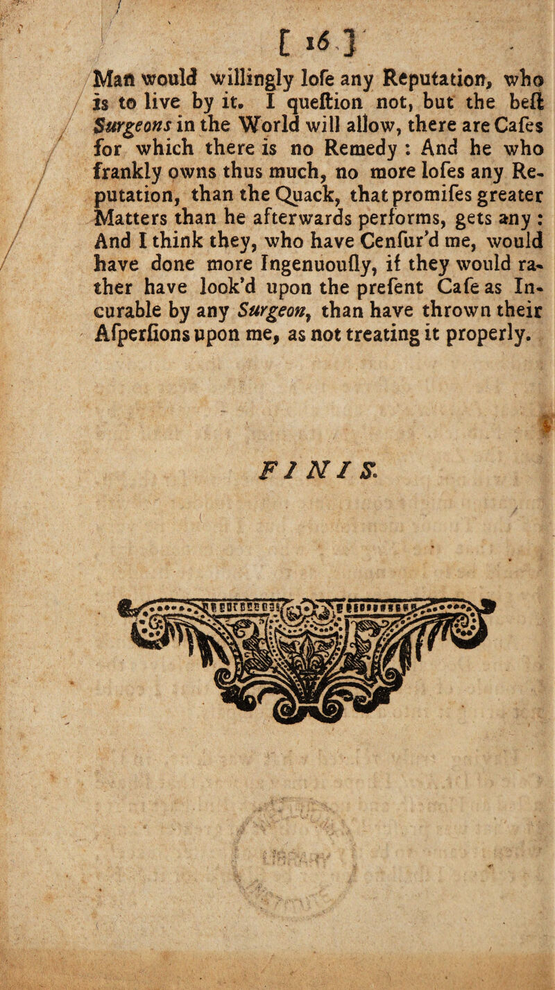 / t »*T Matt would willingly lofe any Reputation, who is to live by it, I queftion not, but the bell Surgeons in the World will allow, there are Cafes for which there is no Remedy : And he who frankly owns thus much, no more lofes any Re¬ putation, than the Quack, that promifes greater Matters than he afterwards performs, gets any : And I think they, who have Cenfur’d me, would have done more Ingenuoufly, if they would ra¬ ther have look’d upon the prefent Cafe as In¬ curable by any Surgeon, than have thrown their Afperfions upon me, as not treating it properly. FI NI S. i