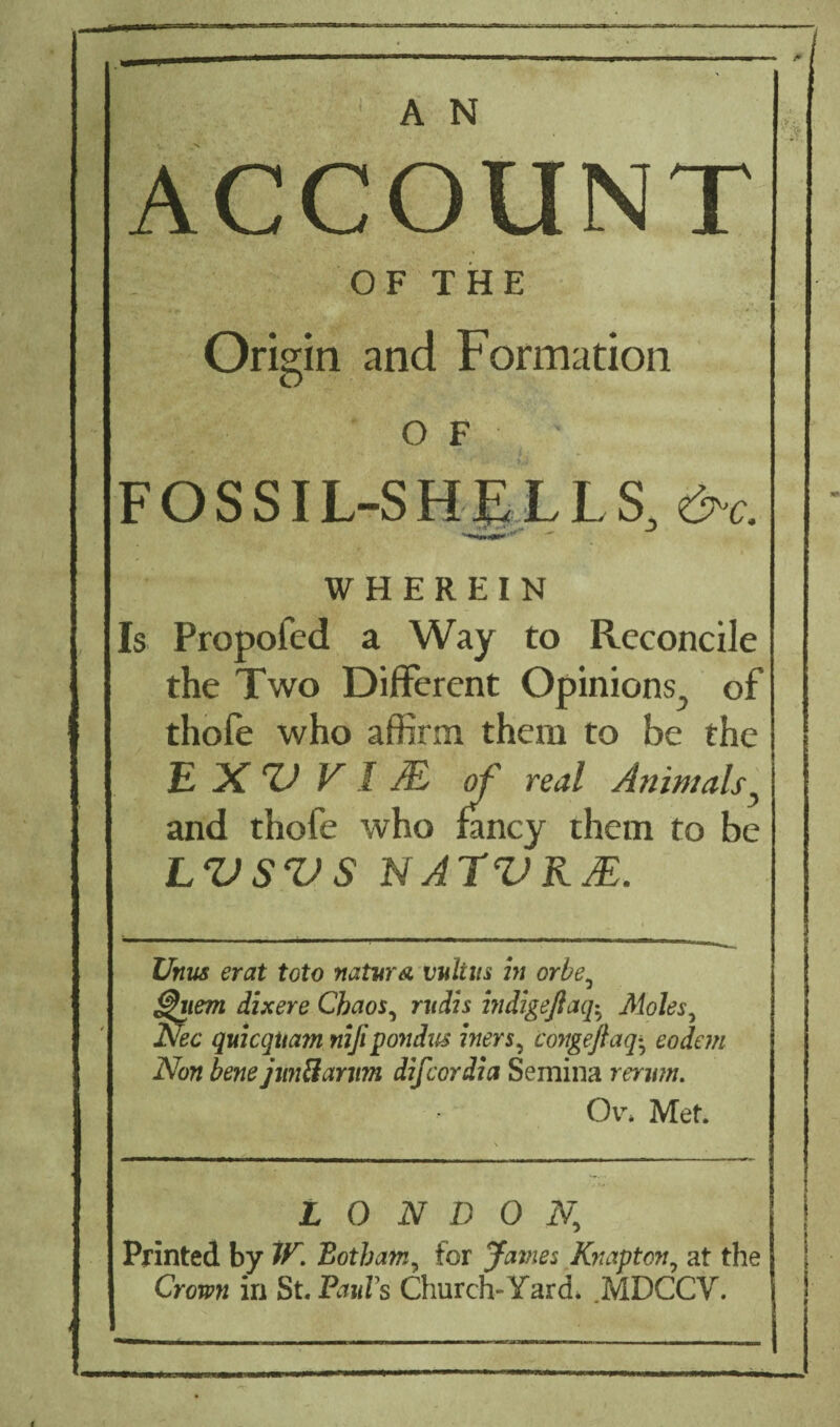 _ A N ACCOUNT OF THE Origin and Formation of ■ FOSSIL-SHELLS, &c. WHEREIN Is Propofcd a Way to Reconcile the Two Different Opinions, of thole who affirm them to be the E X V V I M of real Animals, and thofe who fancy them to be LVSVS N ATV RJE. Unus erat toto natur& vultus in orbe, ^nem dixere Chaos, ntrfis miigeftaq$ Moles, Nec quicqitam nijipondus biers, congeftaq^ eodem Non bene jtm&amm difeordia Semina rerwn. Or. Met. LONDON, Printed by IP. Botham, for James Knapton, at the Cronw in St. Pauls Church- Yard. MDCCV.