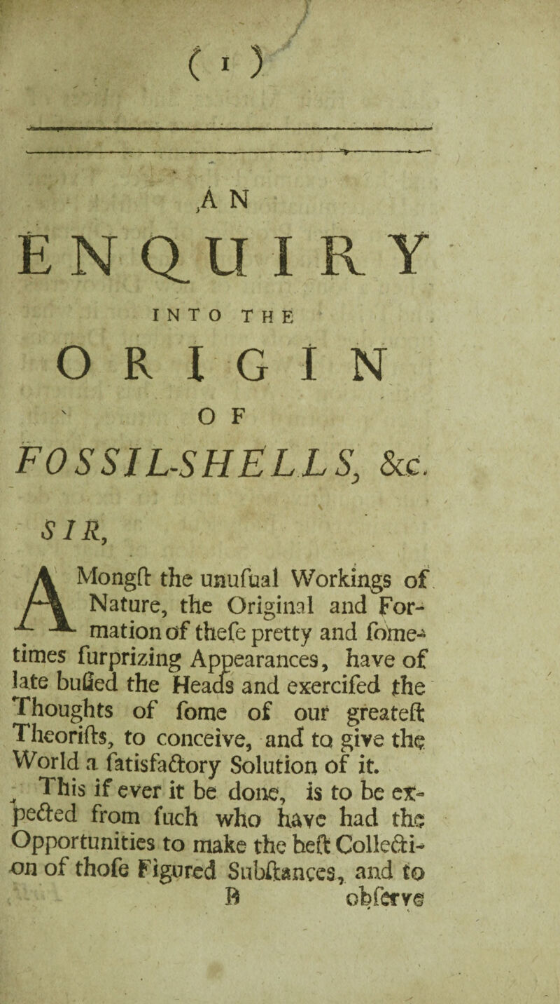 w («) ,A N • ENQUIRY I N T O T H E ORIGIN O F FOSSIL-SHELLS, See. \ SIR, A Mongft the unufual Workings of r\ Nature, the Original and For- ■7 mation of thefe pretty and fome- times furprizing Appearances, have of late bulled the Heads and exercifed the Thoughts of fome of our greateft Theorifts, to conceive, and to give the World a fatisfaftory Solution of it.  * his if ever it be done, is to be cx- pefted from fuch who have had the Opportunities to make the heft Collcxti- on of thofe Figured Subftances, and to B obfervs