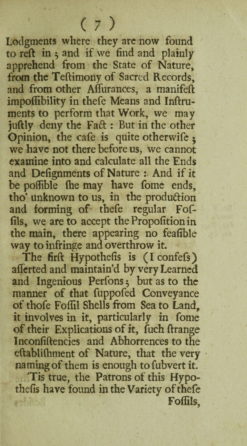 Lodgments where they are now found to reft in ^ and if we find and plainly apprehend from the State of Nature, from the Teftimony of Sacred Records, and from other Affurances, a manifeft impoffibility in thefe Means and Inftru- ments to perform that Work, we may juftly deny the Fa ft : But in the other Opinion, the cafe is quite otherwifc ; we have not there before us, we cannot examine into and calculate all the Ends and Defignments of Nature : And if it be poffible (he may have fome ends, tho‘ unknown to us, in the production and forming of thefe regular Fof- fils, we are to accept thePropofitionin the main, there appearing no feafible way to infringe and overthrow it. The firft Hypothefis is (Iconfefs) afferted and maintain’d by very Learned and Ingenious Perfons $ but as to the manner of that fuppofed Conveyance of thofe Foflil Shells from Sea to Land, it involves in it, particularly in fome of their Explications of it, fuchftrange Inconfiftencies and Abhorrences to the eftablifhment of Nature, that the very namingof them is enough to fubvert it. 'Tis true, the Patrons of this Hypo¬ thefis have found in the Variety of thefe : \ Foflils,
