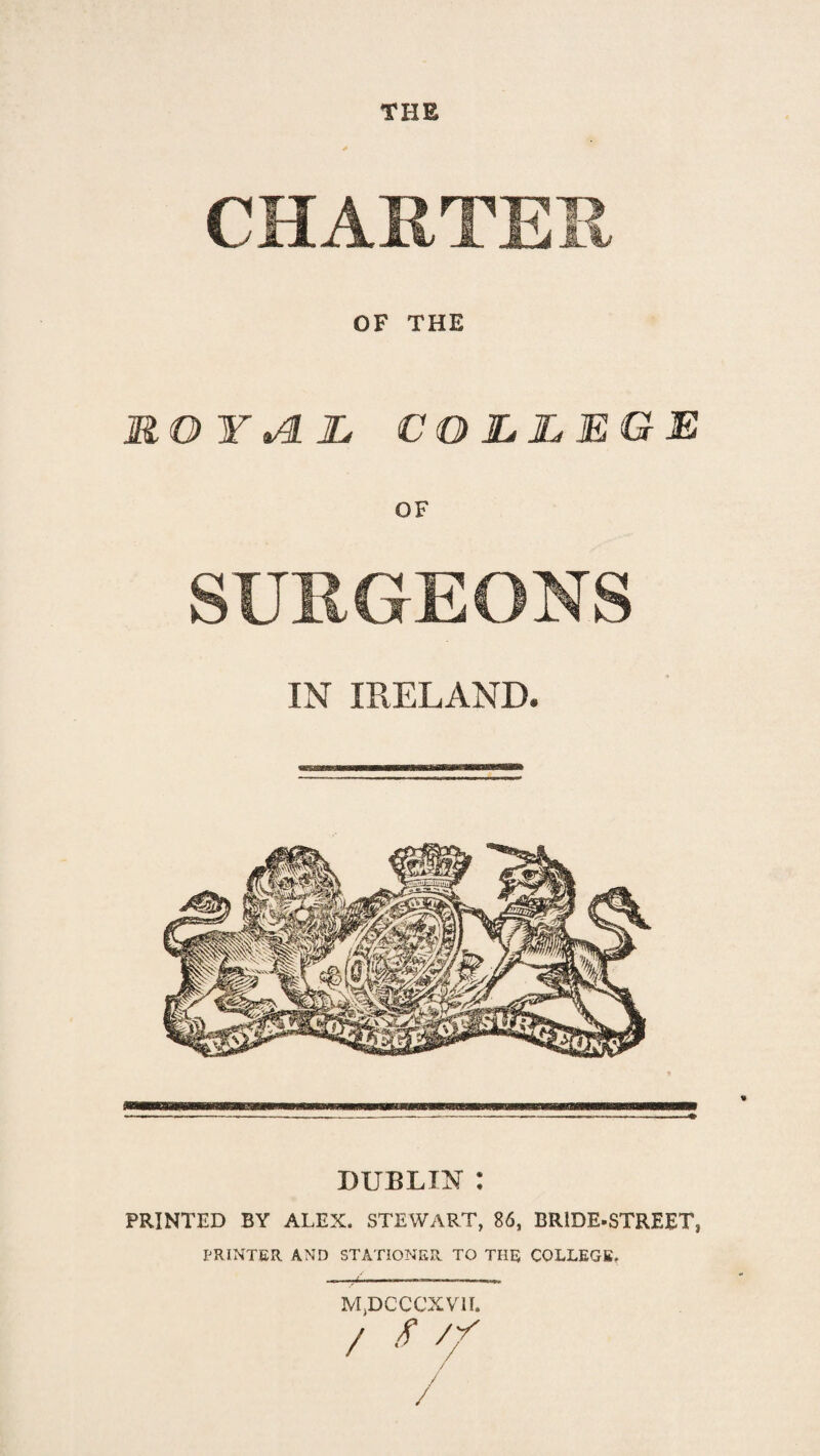 CHARTER OF THE JR.OYi4.JL COLLEGE OF SURGEONS IN IRELAND. DUBLIN : PRINTED BY ALEX. STEWART, 86, BRIDE-STREET, PRINTER AND STATIONER TO THE COLLEGE. MjDCCCXVlI.