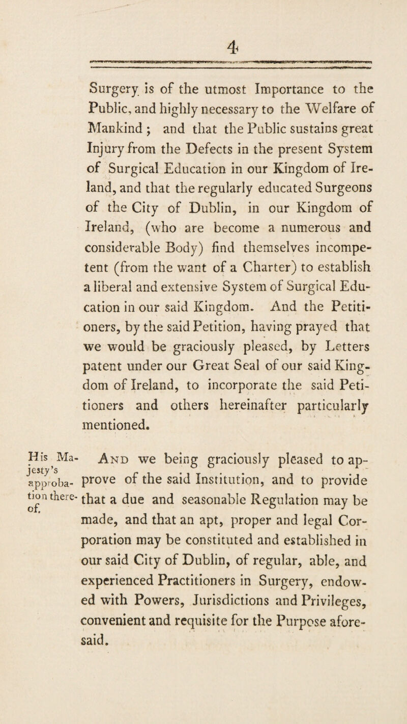 Surgery is of the utmost Importance to the Public, and highly necessary to the Welfare of Mankind ; and that the Public sustains great Injury from the Defects in the present System of Surgical Education in our Kingdom of Ire¬ land, and that the regularly educated Surgeons of the City of Dublin, in our Kingdom of Ireland, (who are become a numerous and considerable Body) find themselves incompe¬ tent (from the want of a Charter) to establish a liberal and extensive System of Surgical Edu¬ cation in our said Kingdom. And the Petiti¬ oners, by the said Petition, having prayed that we would be graciously pleased, by Letters patent under our Great Seal of our said King¬ dom of Ireland, to incorporate the said Peti¬ tioners and others hereinafter particularly 5 : V * t y mentioned. His Ma- And we being graciously pleased to ap- Iporoba- Prove of the said Institution, and to provide uoa there- that a due and seasonable Regulation may be made, and that an apt, proper and legal Cor¬ poration may be constituted and established in our said City of Dublin, of regular, able, and experienced Practitioners in Surgery, endow¬ ed with Powers, Jurisdictions and Privileges, convenient and requisite for the Purpose afore¬ said.