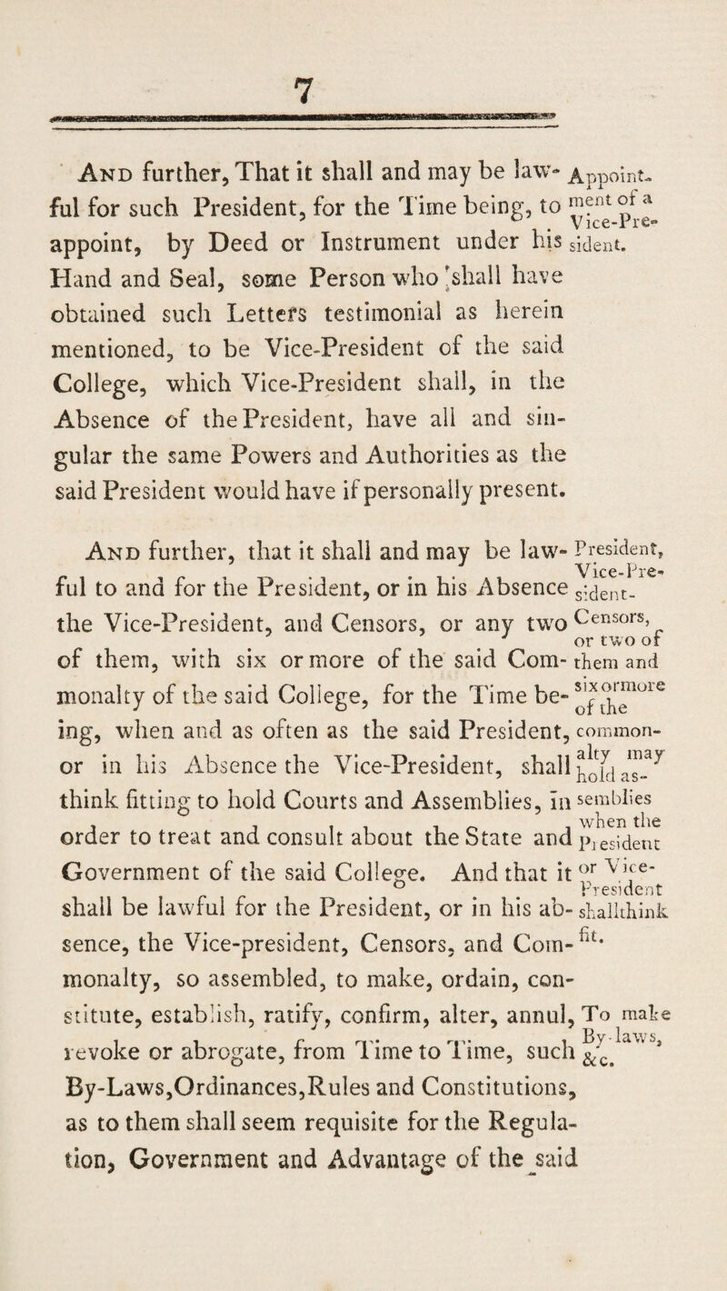 And further, That it shall and may be law- Appoint, ful for such President, for the Time being, to a appoint, by Deed or Instrument under bis sident. Hand and Seal, some Person who'shall have obtained such Letters testimonial as herein mentioned, to be Vice-President of the said College, which Vice-President shall, in the Absence of the President, have all and sin¬ gular the same Powers and Authorities as the said President would have if personally present. And further, that it shall and may be law- President, Vice-Pre- ful to and for the President, or in his Absence s;dent- the Vice-President, and Censors, or any two Censors, , or two or of them, with six or more of the said Com-them and monalty of the said College, for the Time be-^^auie ing, when and as often as the said President, common¬ er in his Absence the Vice-President, shall may as- think fitting to hold Courts and Assemblies, In semblies order to treat and consult about the State and piesident Government of the said College. And that it or V]fe' ° # President shall be lawful for the President, or in his ab-shallthink sence, the Vice-president, Censors, and Com-rit* monalty, so assembled, to make, ordain, con¬ stitute, establish, ratify, confirm, alter, annul, To mahe revoke or abrogate, from Time to Time, such ^c> By-Laws,Ordinances,Rules and Constitutions, as to them shall seem requisite for the Regula¬ tion, Government and Advantage of the^said