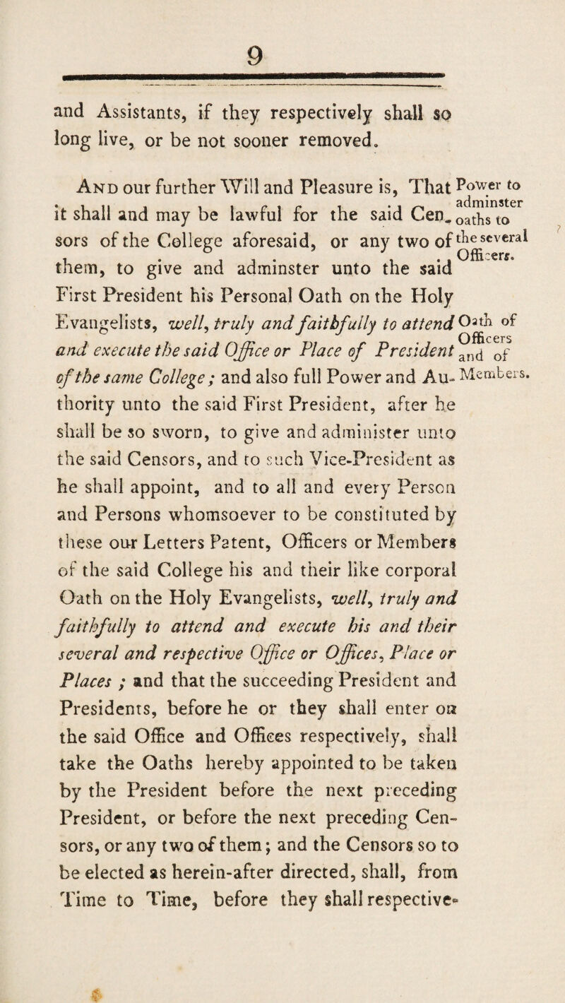 and Assistants, if they respectively shall so long live, or be not sooner removed. And our further Will and Pleasure is, That Power to it shall and may be lawful for the said Cen. oat-h^to61 sors of the College aforesaid, or any two of ^scvcra* them, to give and adminster unto the said First President his Personal Oath on the Holy Evangelists, well, truly and faithfully to attend Oath of and execute the said Office or Place of President an(j 0f of the same College ; and also full Power and A u- Members, thority unto the said First President, after he shall be so sworn, to give and administer unto the said Censors, and to such Vice-President as he shall appoint, and to all and every Person and Persons whomsoever to be constituted by these our Letters Patent, Officers or Members of the said College his and their like corporal Oath on the Holy Evangelists, well, truly and faithfully to attend and execute his and their several and respective Office or Offices, Place or Places ; and that the succeeding President and Presidents, before he or they shall enter on the said Office and Offices respectively, shall take the Oaths hereby appointed to be taken by the President before the next preceding President, or before the next preceding Cen¬ sors, or any two of them; and the Censors so to be elected as herein-after directed, shall, from Time to Time^ before they shall respective*