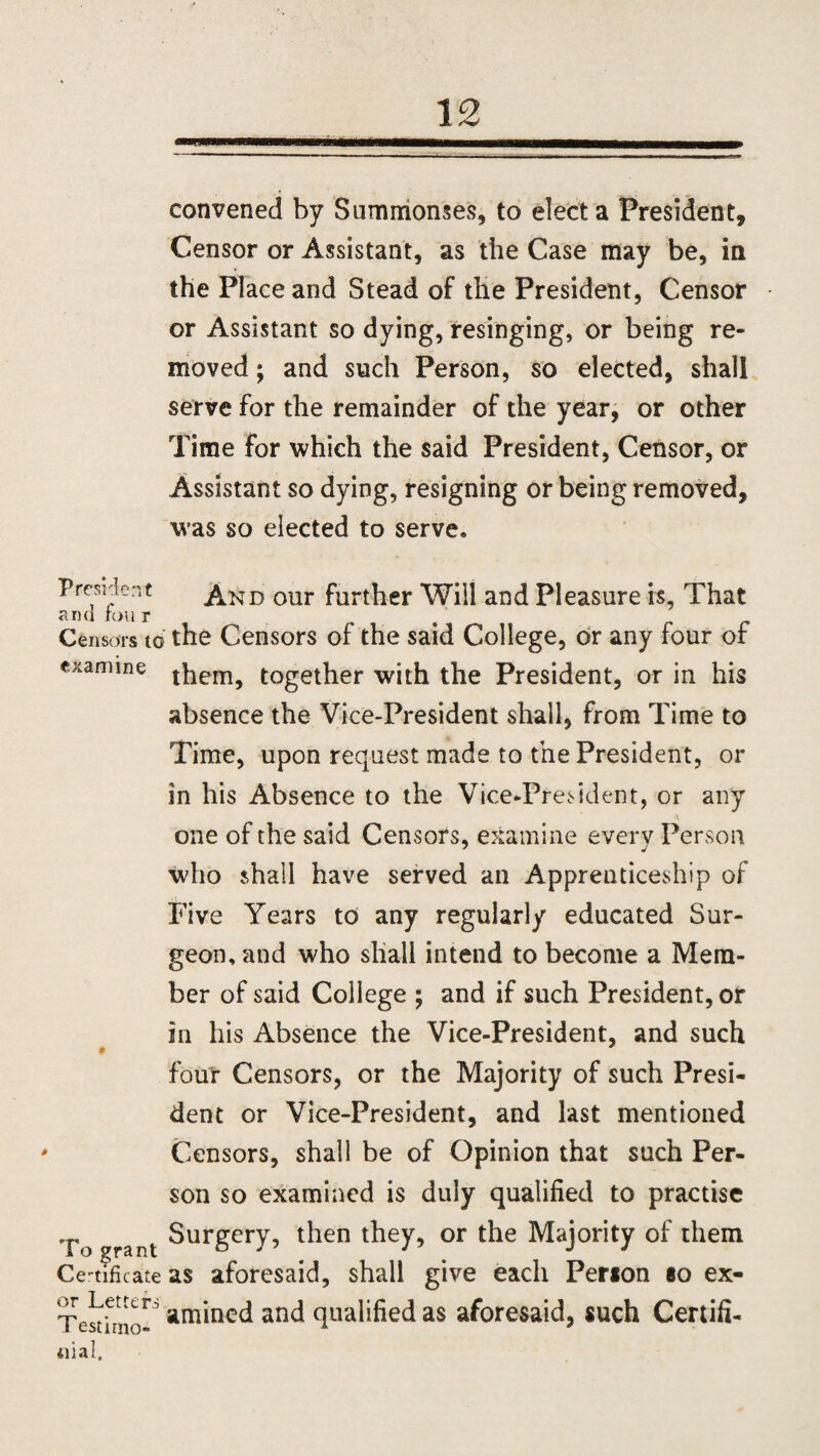 convened by Summonses, to elect a President, Censor or Assistant, as the Case may be, in the Place and Stead of the President, Censor or Assistant so dying, resinging, or being re¬ moved ; and such Person, so elected, shall serve for the remainder of the year, or other Time for which the said President, Censor, or Assistant so dying, resigning or being removed, was so elected to serve. President And our further Will and Pleasure is. That and ron r Censors to the Censors of the said College, dr any four of examine them^ together with the President, or in his absence the Vice-President shall, from Time to Time, upon request made to the President, or in his Absence to the Vice-President, or any one of the said Censors, examine every Person who shall have served an Apprenticeship of Five Years to any regularly educated Sur¬ geon, and who shall intend to become a Mem¬ ber of said College ; and if such President, or in his Absence the Vice-President, and such # four Censors, or the Majority of such Presi¬ dent or Vice-President, and last mentioned Censors, shall be of Opinion that such Per¬ son so examined is duly qualified to practise To grant Surgery, then they, or the Majority of them Certificate as aforesaid, shall give each Person so ex- Testfmo-^anc* quailed as aforesaid, such Certifi- iiial.