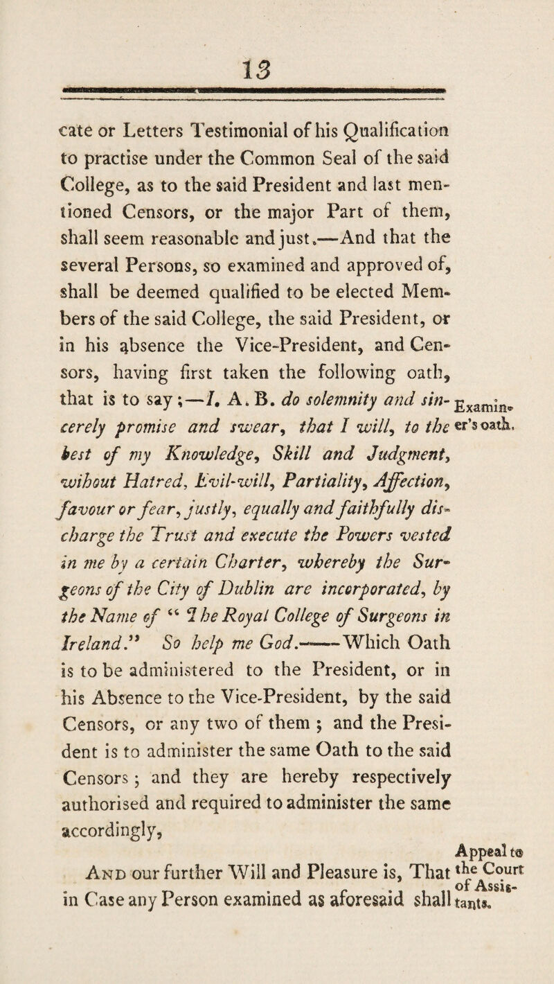 cate or Letters Testimonial of his Qualification to practise under the Common Seal of the said College, as to the said President and last men¬ tioned Censors, or the major Part of them, shall seem reasonable and just,—And that the several Persons, so examined and approved of, shall be deemed qualified to be elected Mem¬ bers of the said College, the said President, or in his absence the Vice-President, and Cen- sors, having first taken the following oath, that is to say;—/, A. B. do solemnity and sin-£xanijn„ cerely promise and swear, that I will? to the**'soatk best of my Knowledge, Skill and Judgment, wihout Hatred, Evil-will, Partiality, Affection, favour or fear, justly, equally and faithfully dis¬ charge the Trust and execute the Powers vested in me by a certain Charter, whereby the Sur~ geons of the City of Dublin are incorporated, by the Name of “ I he Royal College of Surgeons in Ireland.” So help me God.—Which Oath is to be administered to the President, or in his Absence to the Vice-President, by the said Censors, or any two of them ; and the Presi¬ dent is to administer the same Oath to the said Censors5 and they are hereby respectively authorised and required to administer the same accordingly, Appeal to And our further Will and Pleasure is, That t^e^°urt in Case any Person examined as aforesaid shall tant#.