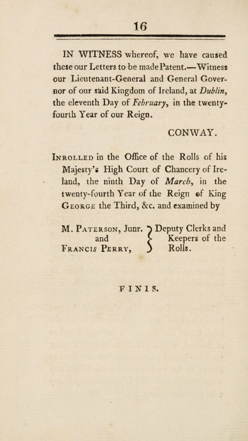 IN WITNESS whereof, we have caused these our Letters to be made Patent.—Witness our Lieutenant-General and General Gover¬ nor of our said Kingdom of Ireland, at Dublin, the eleventh Day of February, in the twenty- fourth Year of our Reign. CONWAY. In rolled in the Office of the Rolls of his Majesty’s High Court of Chancery of Ire¬ land, the ninth Day of March, in the twenty-fourth Year of the Reign ©f King George the Third, &c. and examined by M. Paterson, Junr. p Deputy Clerks and and > Keepers of the Francis Perry, ) Rolls. FINIS®