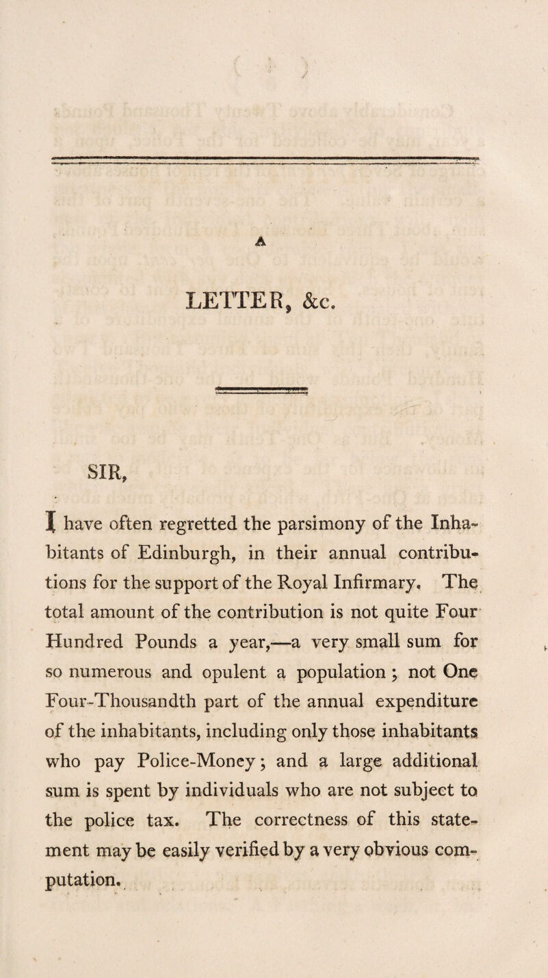 A LETTER, &c. SIR, I have often regretted the parsimony of the Inha ¬ bitants of Edinburgh, in their annual contribu¬ tions for the support of the Royal Infirmary, The total amount of the contribution is not quite Four Hundred Pounds a year,—a very small sum for so numerous and opulent a population ; not One Four-Thousandth part of the annual expenditure of the inhabitants, including only those inhabitants who pay Police-Money; and a large additional sum is spent by individuals who are not subject to the police tax. The correctness of this state-* ment may be easily verified by a very obvious com¬ putation.