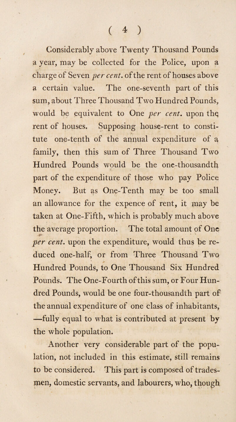 Considerably above Twenty Thousand Pounds a year, may be collected for the Police, upon a charge of Seven per cent. of the rent of houses above a certain value. The one-seventh part of this sum, about Three Thousand Two Hundred Pounds, would be equivalent to One per cent, upon thq rent of houses. Supposing house-rent to consti¬ tute one-tenth of the annual expenditure of a family, then this sum of Three Thousand Two Hundred Pounds would be the one-thousandth part of the expenditure of those who pay Police Money. But as One-Tenth may be too small an allowance for the expence of rent, it may be taken at One-Fifth, which is probably much above the average proportion. The total amount of One per cent. upon the expenditure, would thus be re¬ duced one-half, or from Three Thousand Two Hundred Pounds, to One Thousand Six Hundred Pounds. The One-Fourth of this sum, or Four Hun¬ dred Pounds, would be one four-thousandth part of the annual expenditure of one class of inhabitants, —fully equal to what is contributed at present by the whole population. Another very considerable part of the popu¬ lation, not included in this estimate, still remains to be considered. This part is composed of trades¬ men, domestic servants, and labourers, who, though