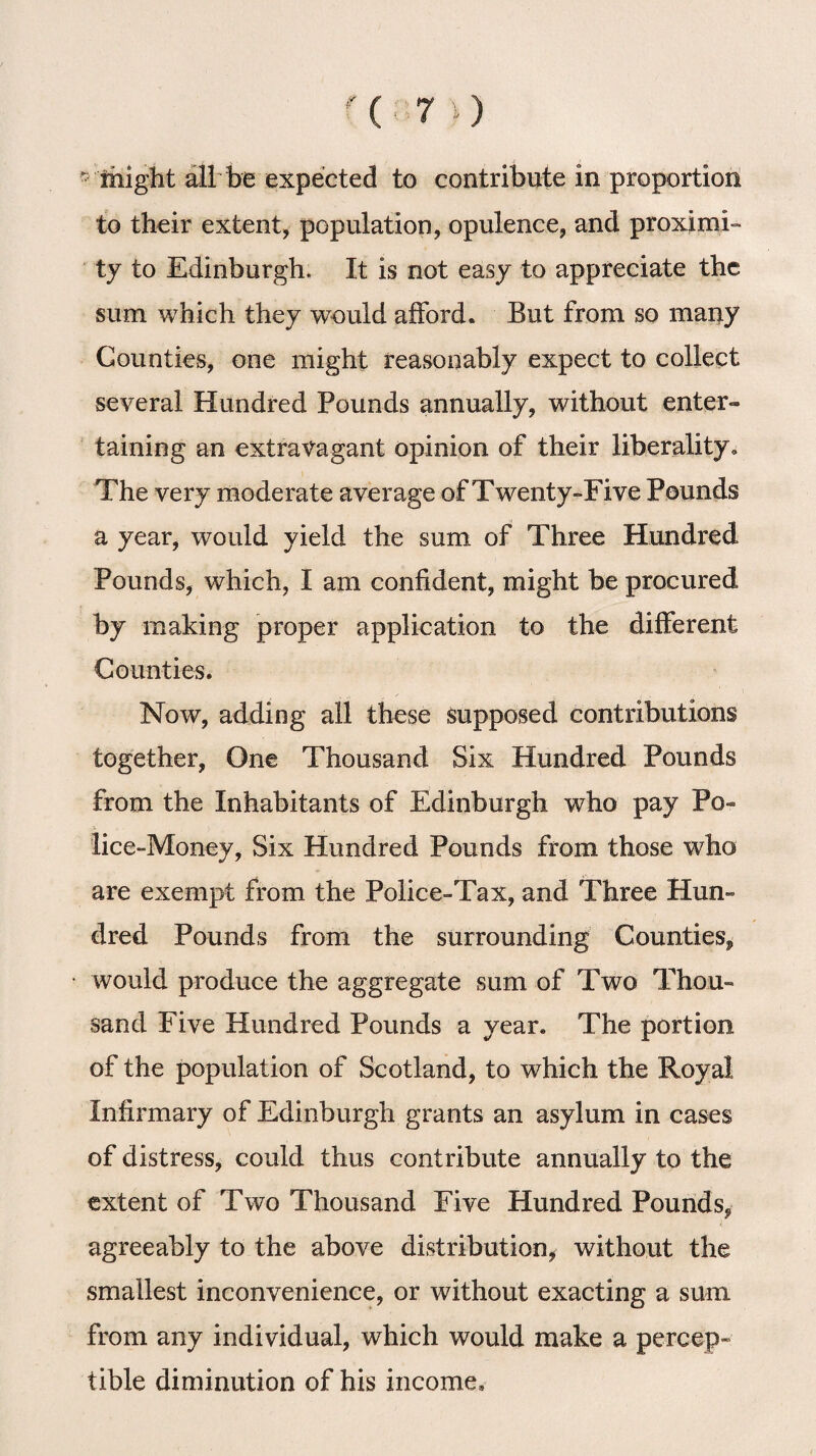 (7i) ^ ihight all be expected to contribute in proportion to their extent, population, opulence, and proximi¬ ty to Edinburgh. It is not easy to appreciate the sum which they wTould afford. But from so many Counties, one might reasonably expect to collect several Hundred Pounds annually, without enter¬ taining an extravagant opinion of their liberality. The very moderate average of Twenty-Five Pounds a year, would yield the sum of Three Hundred Pounds, which, I am confident, might be procured by making proper application to the different Counties. Now, adding all these supposed contributions together, One Thousand Six Hundred Pounds from the Inhabitants of Edinburgh who pay Po¬ lice-Money, Six Hundred Pounds from those who are exempt from the Police-Tax, and Three Hun¬ dred Pounds from the surrounding Counties^ would produce the aggregate sum of Two Thou¬ sand Five Hundred Pounds a year. The portion of the population of Scotland, to which the Royal Infirmary of Edinburgh grants an asylum in cases of distress, could thus contribute annually to the extent of Two Thousand Five Hundred Pounds, agreeably to the above distribution, without the smallest inconvenience, or without exacting a sum from any individual, which would make a percep¬ tible diminution of his income.