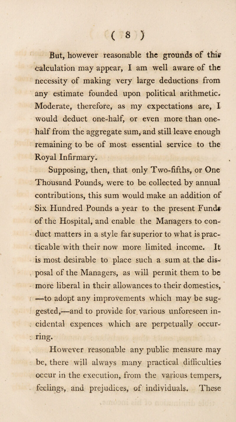 But, however reasonable the grounds of thisr calculation may appear, I am well aware of the necessity of making very large deductions from any estimate founded upon political arithmetic. Moderate, therefore, as my expectations are, I would deduct one-half, or even more than one- ✓ half from the aggregate sum, and still leave enough remaining to be of most essential service to the Royal Infirmary. Supposing, then, that only Two-fifths, or One Thousand Pounds, were to be collected by annual contributions, this sum would make an addition of Six Hundred Pounds a year to the present Fund# of the Hospital, and enable the Managers to con¬ duct matters in a style far superior to what is prac¬ ticable with their now more limited income. It is most desirable to place such a sum at the dis¬ posal of the Managers, as will permit them to be more liberal in their allowances to their domestics, <—to adopt any improvements which may be sug¬ gested,'—and to provide for various unforeseen in¬ cidental expences which are perpetually occur¬ ring. However reasonable any public measure may be, there will always many practical difficulties occur in the execution, from the various tempers, feelings, and prejudices, of individuals. These