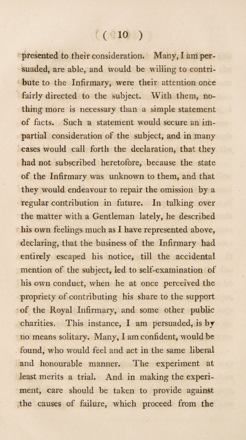 presented to their consideration. Many, I am per¬ suaded, are able, and would be willing to contri¬ bute to the Infirmary, were their attention once t fairly directed to the subject. With them, no¬ thing more is necessary than a simple statement of facts. Such a statement would secure an im¬ partial consideration of the subject, and in many cases would call forth the declaration* that they had not subscribed heretofore, because the state of the Infirmary was unknown to them, and that they would endeavour to repair the omission by a regular contribution in future. In talking over the matter with a Gentleman lately, he described his own feelings much as I have represented above, declaring, that the business of the Infirmary had entirely escaped his notice, till the accidental mention of the subject, led to self-examination of his own conduct, when he at once perceived the propriety of contributing his share to the support of the Royal Infirmary, and some other public charities. This instance, I am persuaded, is by no means solitary. Many, I am confident, would be found, wrho would feel and act in the same liberal and honourable manner. The experiment at least merits a trial. And in making the experi¬ ment, care should be taken to provide against the causes of failure, which proceed from the