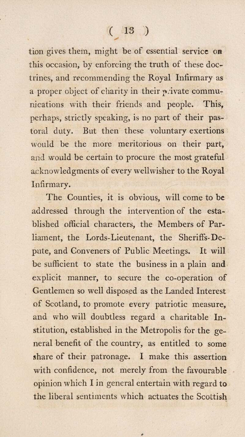 tion gives them, might he of essential service on this occasion, by enforcing the truth of these doc¬ trines, and recommending the Royal Infirmary as a proper object of charity in their private commu¬ nications with their friends and people. This, perhaps, strictly speaking, is no part of their pas¬ toral duty. But then these voluntary exertions would be the more meritorious on their part, and would be certain to procure the most grateful acknowledgments of every well wisher to the Royal Infirmary. The Counties, it is obvious, will come to be addressed through the intervention of the esta¬ blished official characters, the Members of Par¬ liament, the Lords-Lieutenant, the Sheriffs-De¬ pute, and Conveners of Public Meetings. It will be sufficient to state the business in a plain and explicit manner, to secure the co-operation of Gentlemen so well disposed as the Landed Interest of Scotland, to promote every patriotic measure, and who will doubtless regard a charitable In¬ stitution, established in the Metropolis for the ge¬ neral benefit of the country, as entitled to some share of their patronage. I make this assertion with confidence, not merely from the favourable opinion which I in general entertain with regard to the liberal sentiments which actuates the Scottish r
