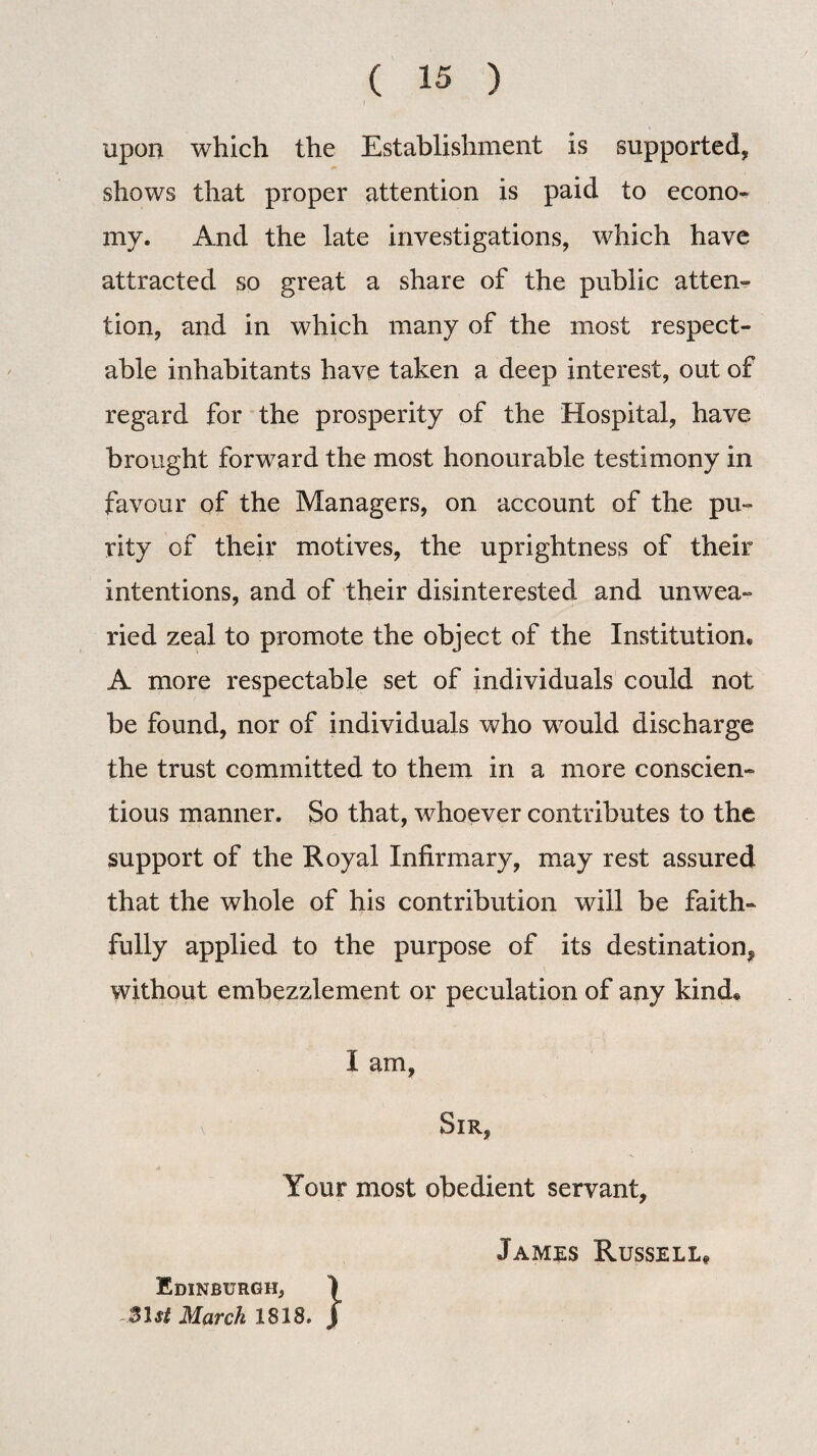 upon which the Establishment is supported, shows that proper attention is paid to econo¬ my. And the late investigations, which have attracted so great a share of the public atten¬ tion, and in which many of the most respect¬ able inhabitants have taken a deep interest, out of regard for the prosperity of the Hospital, have brought forward the most honourable testimony in favour of the Managers, on account of the pu¬ rity of their motives, the uprightness of their intentions, and of their disinterested and unwea¬ ried zeal to promote the object of the Institutions A more respectable set of individuals could not be found, nor of individuals who would discharge the trust committed to them in a more conscien¬ tious manner. So that, whoever contributes to the support of the Royal Infirmary, may rest assured that the whole of his contribution will be faith¬ fully applied to the purpose of its destination* without embezzlement or peculation of any kind* I am, v Sir, Your most obedient servant, Jamrs Russell, Edinburgh, 31 st March 1818.