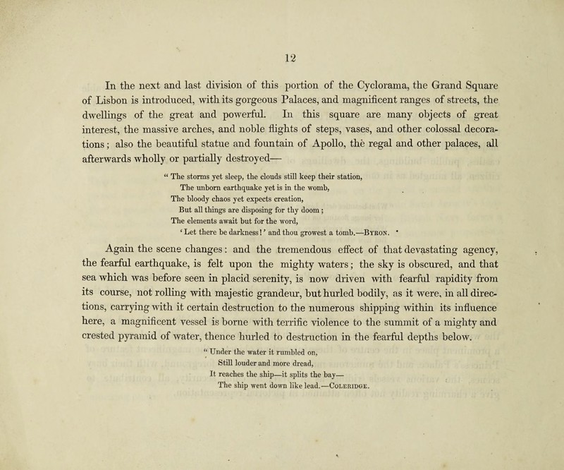 In the next and last division of this portion of the Cyclorama, the Grand Square of Lisbon is introduced, with its gorgeous Palaces, and magnificent ranges of streets, the dwellings of the great and powerful. In this square are many objects of great interest, the massive arches, and noble flights of steps, vases, and other colossal decora¬ tions ; also the beautiful statue and fountain of Apollo, the regal and other palaces, all afterwards wholly or partially destroyed— “ The storms yet sleep, the clouds still keep their station, The unborn earthquake yet is in the womb, The bloody chaos yet expects creation, But all things are disposing for thy doom ; The elements await but for the word, ‘ Let there be darkness! ’ and thou growest a tomb.—Byron. * Again the scene changes: and the tremendous effect of that devastating agency, the fearful earthquake, is felt upon the mighty waters; the sky is obscured, and that sea which was before seen in placid serenity, is now driven with fearful rapidity from its course, not rolling with majestic grandeur, but hurled bodily, as it were, in all direc¬ tions, carrying with it certain destruction to the numerous shipping within its influence here, a magnificent vessel is borne with terrific violence to the summit of a mighty and crested pyramid of water, thence hurled to destruction in the fearful depths below. “ Under the water it rumbled on, Still louder and more dread, It reaches the ship—it splits the bay— The ship went down like lead.—Coleridge.