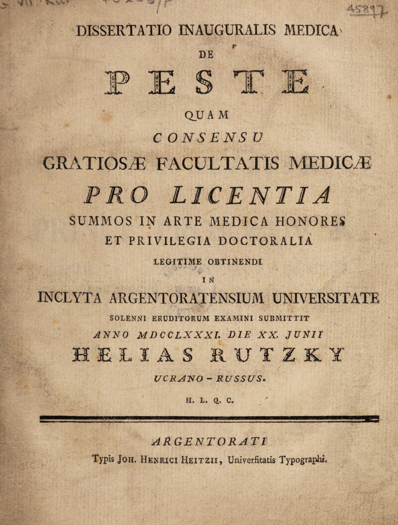 DISSERTATIO INAUGURALIS MEDICA' DE QUAM C O NS ENSV GRATIOSAE FACULTATIS MEDICAE PRO LICENTIA SUMMOS IN ARTE MEDICA HONORES ET PRIVILEGIA DOCTQRALIA LEGITIME OBTINENDI 1 N , . INCLYTA ARGENTORATENSIUM UNIVERSITATE SOLENNI ERUDITORUM EXAMINI SUBMITTIT ANNO MD CCLXXXI. DIE XX. JUNII HELIAS 8UTZK.lt UCRAlSfO - RUSSUS. H. L. Q.. c» ARGENTORATI Typis Joh. Henrici Heitzii* Univerfitatis Typographi.