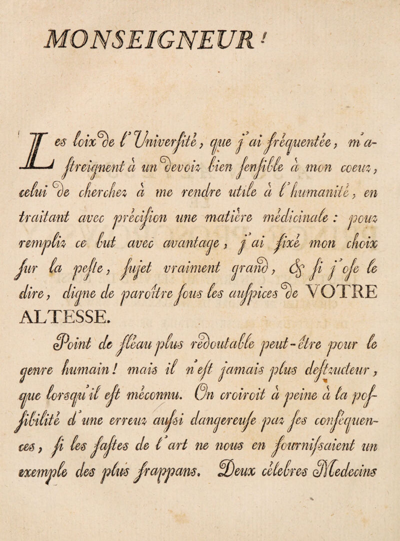 MONSEIGNEUR ■' es ioix^be l Univerjite, cpue p ai^reaumtee, ma- • .i ' s\ • //•//' minent a un oe/von- vten ienjwle a mon coem, eelui ce cfmcfm a me rendre utile a l fmmaniU, en trciitant aveo precijion une matiore medicinale: nem nmpth ce vui aveo cwantaae, p ai ^ixe mon clioix Jur ia pejte, Jujet vraiment ciram), <5f Ji p oje le dire, di ane de par citre Jous ies aujpices %VOTRE ALTESSE. oPoint de jleau plus redoutalle peat - etre pour le amre kumain ! mais ii n eji pamais plus dejimdeur, apue torscjjU it ejt meconnu. un croiroit a peine a ta poj- Jiliiite d une errem aujii danepereuje paz Jes conjecjuen- ces, ji les ialtes de t ari ne mus en jommfsment un exemple des plus jrappans, UDeux cUelres olitedecins