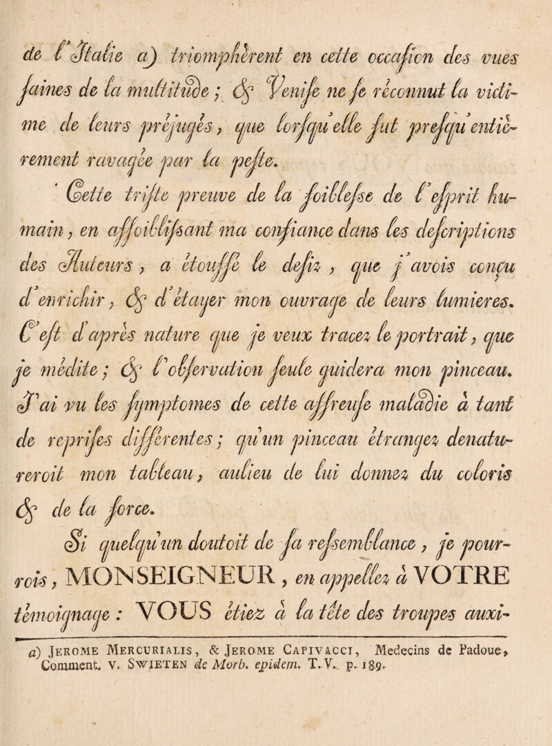 de 1 Statio a) tnompherent en celte occajkn des vues (aines de la midtifuce; dj Venije ne je reconnut la vidi- me de teurs prejucjes, cjjue lorjcjju etle j,'ut prejcm entil- rement ravacjee par ta pette. (&eite trijte preuve de ia ^oillejse de l ^ Cprit /ru¬ mam, en ma conficmce dans (es defcripiicns des <Muieurs > a etou^e (e dejh , ane p amis confli d enrichir, 6p d etaijer mon ouuraqe de leiirs lumieres. U ejt d apris nature cpie je veux trace% (e portrait, eme je medite; dp to leme quidera mon pinceau. (Tai vu (es Jumptomes de cette a^reule mcdcwie d tant de reprijes digerentes; cjuim pinceau etremejez denatu- reroit mon tavteau, aulieu de (ui donm% du eoioris cie la iorce. Si cLuelcj/U un doidoit de Ja rejsemvlance, je pour- rois, MONSEIGNEUR , en appella d VOTRE temoiemaeje : VOUS etiez d latete des troupes auxi- a) Jerome Mercurialis, & Jerome Capivacci, Medecias de Paduae* Comment, V. Swieten dc Morb. epidem. T. Y. p. 189-