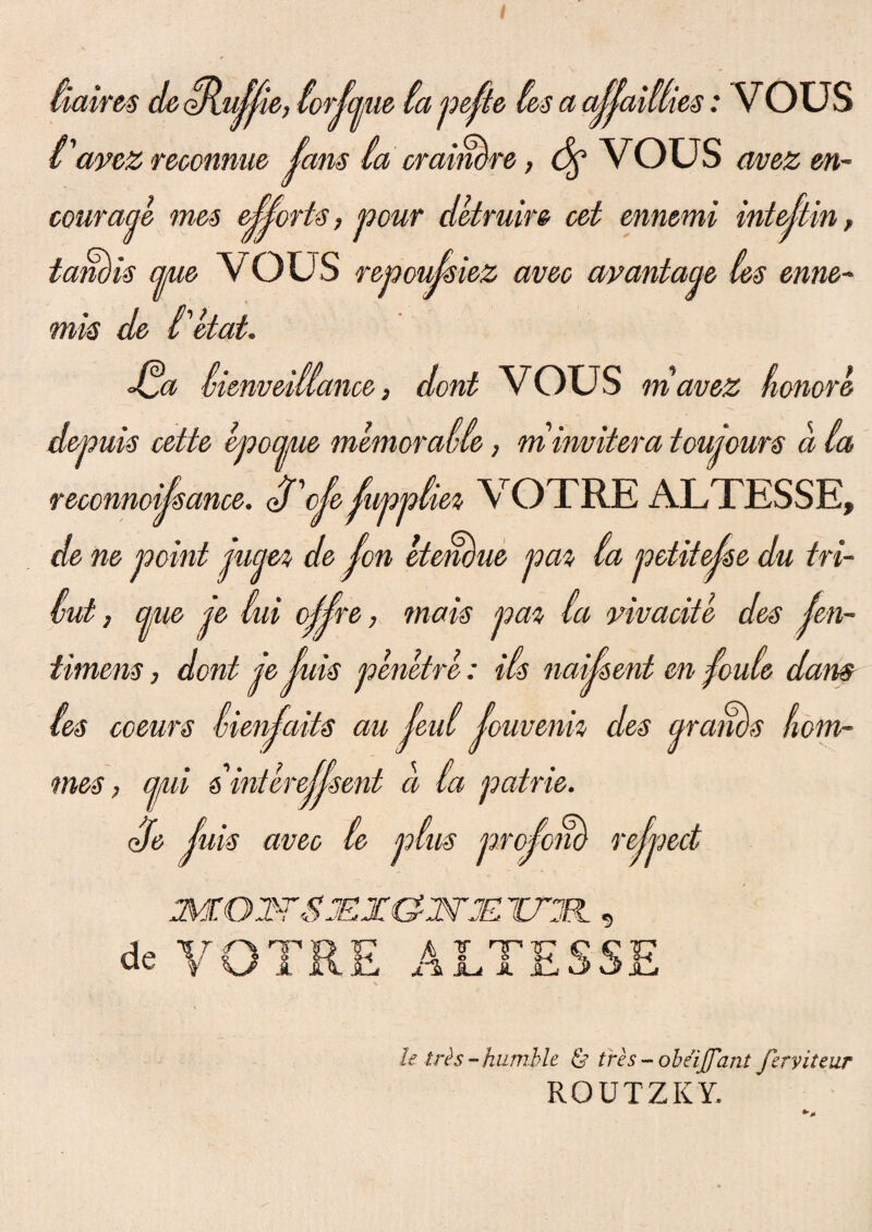 (iairts de oflu^jie, torjcme ta pejte (es a ajjaiUies: VOUS tavez reoonnue (ans (a craimre, <%■ vous avez m- couraae mes e^orts > pour detruire cet ennemi intejtin, tangis cpie VOUS repoujsiez aveo avantacje (es enne- mis de tetat. Jda (ienveiliance, dont VOUS mavez honore depuis cette epoaue memora((e, m invitera toujours a (a t» VOTRE ALTESSE, de ne point jucm de Jon etemue pa% (a petitejse du tri¬ mi , aue je (ai oj^re, metis pa% (a vivaoite des jen- timens, dont je (uis penetre: i(s naiisent en foide dam (es ooeurs (ienjaits au Jeu( fouvenk des qram)s hom- mes, qui s''interejjsent a (a patrie. Se (uis aveo (e p(us projom rejpect 3Z02YSJE1Z&WJE ZTll , de VOTRE ALTESSE reconnousance. eVote tu Utris-humile & tres - obeijfant ferviteur ROUTZKY.