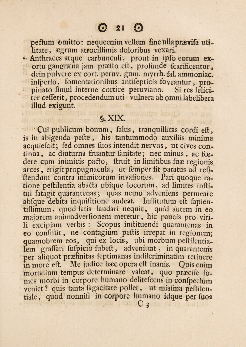 pedum <bmitto: nequeenim vellem fine ulla praevifa uti¬ litate , aegrum atrociffimis doloribus vexari. *• Anthraces atque carbunculi, prout in ipfo eorum ex¬ ortu gangraena jam praeito elt, profunde fcarificentur, dein pulvere ex cort. peruv. giim. myrrh. fal. ammoniac. infperfo, fomentationibus antifepticis foveantur, pro» pinato fimul interne cortice peruviano. Si res felici» ter celferit, procedendum uti vulnera ab omni labelibera illud exigunt §. XIX. 'Cui publicum bonum, falus, tranquillitas cordi eft, is in abigenda pelle , his tantummodo auxiliis minime acquiefcit; fed omnes fuos intendit nervos, ut cives con¬ tinua , ac diuturna fruantur fanitate; nec minus, ac foe¬ dere cum inimicis pado, ftruit in limitibus liiae regionis arces, erigit propugnacula, ut femper fit paratus ad refi- flendum contra inimicorum invafiones. Pari quoque ra* tione peltilentia abada ubique locorum, ad limites infti» tui fatagit quarantenas; quas nemo adveniens permeare abfque debita inquifitione audeat. Inftitutum elt fapien- tilfimum, quod fatis laudari nequit, quid autem in eo majorem animadverfionem meretur, hic paucis pro viri¬ li excipiam verbis : Scopus inilituendi quarantenas in eo confiflit, ne contagium peltis irrepat in regionem; quamobrem eos, qui ex locis, ubi morbum peltilentia- lem gralfari fufpicio fubelt, adveniunt , in quarantenis per aliquot praefinitas feptimanas indilcriminatim retinere in more elt. Me judice haec opera elt inanis. Quis enim mortalium tempus determinare valeat, quo praecile fo- mes morbi in corpore humano delitefcens in confpedum veniet? quis tanta fagacitate pollet, ut miafma peltilen- tiale, quod nonnifi in corpore humano idque per fuos