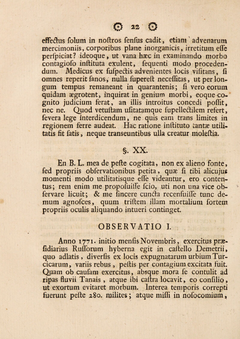 mercimoniis, corporibus plane inorganicis, irretitum effe perfpiciat? ideoque, ut vana haec in examinando morbo contagiofo inftituta exulent, fequenti modo proceden¬ dum. Medicus ex fufpeftis advenientes locis vifitans, fi omnes reperit fanos, nulla fupereft neceflitas, ut per lon¬ gum tempus remaneant in quarantenis; fi vero eorum quidam aegrotent, inquirat in genium morbi, eoqueco¬ gnito judicium ferat, an illis introitus concedi poflit, nec ne. Quod vetuftam ufitatamque fupelledilem refert, fevera lege interdicendum, ne quis eam trans limites in regionem ferre audeat. Hac ratione inftituto tantae utili¬ tatis fit fatis, neque transeuntibus ulla creatur moleftia. §. XX. En B. L. mea de pefte cogitata, non ex alieno fonte, fed propriis obfervationibus petita, quae fi tibi alicujus momenti modo utilitatisque effe videantur, ero conten¬ tus; rem enim me propofuiffe fcio, uti non una vice ob- fervare licuit; & me fincere cunfta recenfuifle tunc de¬ mum agnofces, quum triftem illam mortalium fortem propriis oculis aliquando intueri continget. OBSERVATIO I. Anno 1771» initio menfisNovembris, exercitus prae- fidiarius Rufiorum hyberna egit in caftello Demetrii, quo adlatis, diverfis ex locis expugnatarum urbium Tur¬ cicarum, variis rebus , peftis per contagium excitata fuit. Quam ob caufam exercitus, absque mora fe contulit ad ripas fluvii Tanais, atque ibi caftra locavit, eo confilio, ut exortum evitaret morbum. Interea temporis correpti fuerunt pefte 2,80. milites; atque mifli in nofocomium,