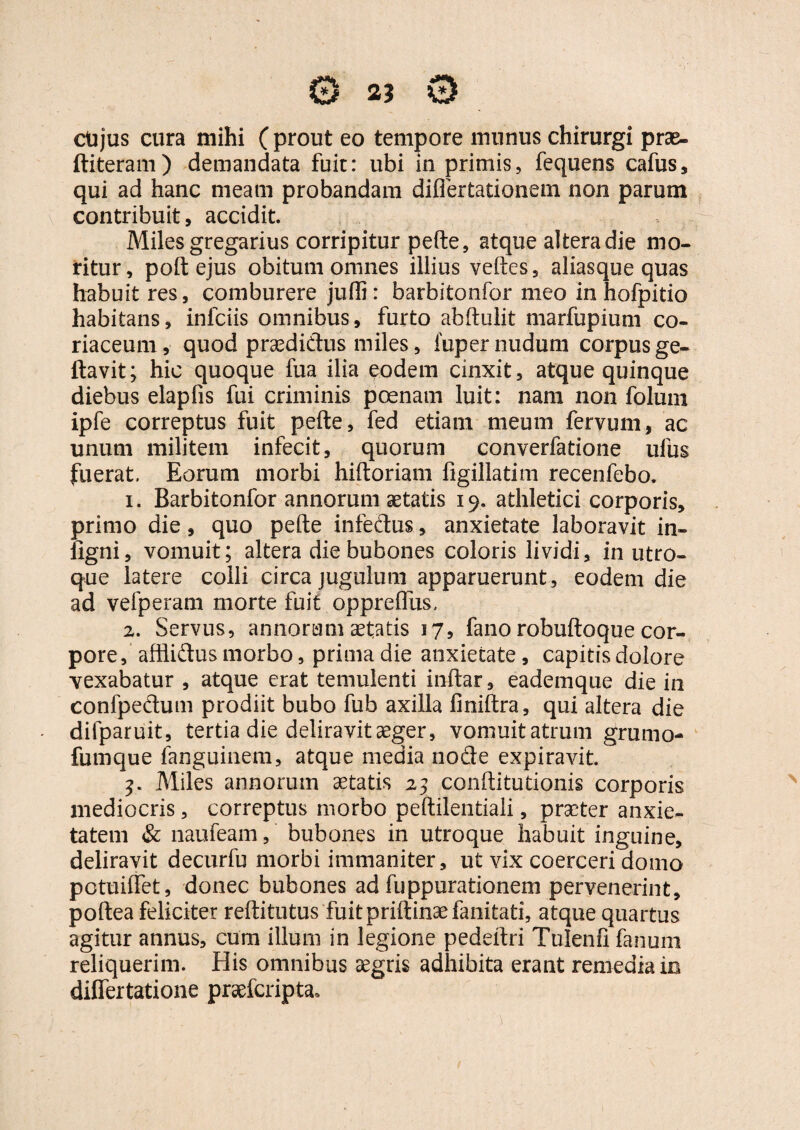 ctijus cura mihi (prout eo tempore munus chirurgi prae- ftiteram) demandata fuit: ubi in primis, fequens cafus, qui ad hanc meam probandam diflertationem non parum contribuit, accidit. Miles gregarius corripitur pede, atque altera die mo¬ ritur , poft ejus obitum omnes illius veftes, aliasque quas habuit res, comburere juffi: barbitonfor meo in hofpitio habitans, infciis omnibus, furto abftulit marfupium co¬ riaceum, quod praedictus miles, fuper nudum corpus ge- ftavit; hic quoque fua ilia eodem cinxit, atque quinque diebus elapfis fui criminis poenam luit: nam non foluin ipfe correptus fuit pefte, fed etiam meum fervum, ac unum militem infecit, quorum converfatione ulus fuerat. Eorum morbi hiftoriam figillatim recenfebo. 1. Barbitonfor annorum aetatis 19. athletici corporis, primo die, quo pefte infectus, anxietate laboravit in- iigni, vomuit; altera die bubones coloris lividi, in utro¬ que latere colli circa jugulum apparuerunt, eodem die ad vefperam morte fuit oppreflus, 2. Servus, annorum aetatis 17, fano robuftoque cor¬ pore , afilidus morbo, prima die anxietate, capitis dolore vexabatur , atque erat temulenti inftar, eademque die in confpedum prodiit bubo fub axilla finiftra, qui altera die difparuit, tertia die deliravit aeger, vomuit atrum grumo- fumque fanguinem, atque media node expiravit. 3. Miles annorum aetatis 23 conftitutionis corporis mediocris, correptus morbo peftilentiali, prseter anxie¬ tatem & naufeam, bubones in utroque habuit inguine, deliravit decurfu morbi immaniter, ut vix coerceri domo pctuiifet, donec bubones ad fuppurationem pervenerint, poftea feliciter reftitutus fuitpriftinaefanitati, atque quartus agitur annus, cum illuni in legione pedeftri Tulenfi fanum reliquerim. His omnibus aegris adhibita erant remedia in differtatione praefcripta*