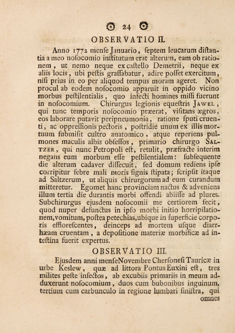 OBSERVATIO II. Anno 1772 nienfe Januario, feptent leucarum diftan- tiaameo nofocomio inltitutum erat alterum, eam ob ratio¬ nem , ut nemo neque excaftello Demetrii, neque ex aliis locis, ubi peltis graffabatur, adire poffetexercitum, nili prius in eo per aliquod tempus moram ageret. Non procul ab eodem nofocomio apparuit in oppido vicino morbus peftilentialis, quo infecti homines milii fuerunt in nofocomium. Chirurgus legionis equeltris Jawel , qui tunc temporis nofocomio praeerat, vifitans aegros, eos laborare putavit peripneumonia, ratione fputi cruen-* ti, ac oppreffionis pedoris, poftridie unum ex illis mor¬ tuum fubmifit cultro anatomico , atque reperiens pul¬ mones maculis albis obfeffos, primario chirurgo Sal- tzer , qui nunc Petropoli eft, retulit, pnefrade interim negans eum morbum elfe peftilentialem: fubfequente die alterum cadaver diffecuit , fed domum rediens ipfe corripitur febre mali moris fignis ltipata; fcriplit itaque ad Saltzerum, ut aliquis chirurgorum ad eum curandum mitteretur. Egomefc hanc provinciam nadus & adveniens illum tertia die durantis morbi offendi abiiffe ad plures. Subchirurgus ejusdem nofocomii me certiorem fecit, quod nuper defundus in ipfo morbi initio horripilatio¬ nem, vomitum, poftea petechias,ubique in fuperficie corpo¬ ris efflorefcentes, deinceps ad mortem ufque diarr- haeam cruentam, a depolitione materiae morbificae ad in- teftina fuerit expertus. OBSERVATIO III. Ejusdem anni menfeNovembre Cherfonefi Tauricae in. urbe Keslew, quae ad littora Pontus Euxini eft, tres milites pefte infedos, ab excubiis primariis in meum ad¬ duxerunt nofocomium, duos cum bubonibus inguinum, tertiem cum carbunculo in regione lumbari finiftra, qui omnes