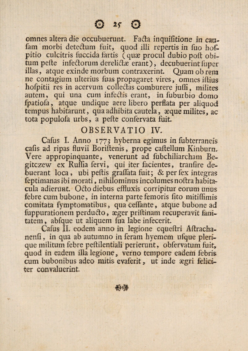 omnes altera die occubuerunt. Fada inquifltione in caai- fam morbi detedlum fuit,, quod illi repertis in luo hos¬ pitio culcitris fuccida fartis (quae procul dubio poft obi¬ tum pelle infeftorum derelictae erant), decubuerint fuper illas, atque exinde morbum contraxerint. Quam ob rem ne contagium ulterius fbas propagaret vires, omnes illius hofpitii res in acervum collectas comburere juffi, milites autem, qui una cum infectis erant, in fuburbio domo fpatiofa, atque undique aere libero perflata per aliquod tempus habitarunt, qua adhibita cautela, aeque milites, ac tota populofa urbs , a pelle confervata fuit. OBSERVATIO IV. Cafus I. Anno 1773 hyberna egimus in fubterraneis cafis ad ripas fluvii Boriftenis , prope caftellum Kinburm Vere appropinquante, venerunt ad fubchiliarcham Be- gitczew ex Ruffia fervi, qui iter facientes, tranlire de¬ buerant loca, ubi pellis gralTata fuit; & per fex integras feptimanas ibi morati, nihilominus incolumes noltra habita» cula adierunt. Ocio diebus effluxis corripitur eorum unus febre cum bubone, in interna parte femoris lito mitiflimis comitata fymptomatibus, quaceffante , atque bubone ad fuppurationem perdudo, aeger prillinam recuperavit fani- tatem, abfque ut aliquem fua labe infecerit. Cafus II. eodem anno in legione equeftri Aflracha- nenfi, in qua ab autumno in feram hyemem ufque plera¬ que-militum febre pellilentiali perierunt, obfervatum fuit, quod in eadem illa legione , verno tempore eadem febris cum bubonibus adeo mitis, evaferit, ut inde aegri felici¬ ter convaluerint .